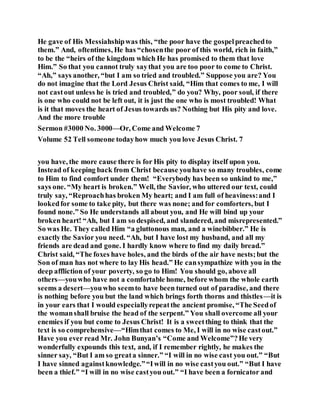 He gave of His Messiahshipwas this, “the poor have the gospelpreachedto
them.” And, oftentimes, He has “chosenthe poor of this world, rich in faith,”
to be the “heirs of the kingdom which He has promised to them that love
Him.” So that you cannot truly saythat you are too poor to come to Christ.
“Ah,” says another, “but I am so tried and troubled.” Suppose you are? You
do not imagine that the Lord Jesus Christ said, “Him that comes to me, I will
not castout unless he is tried and troubled,” do you? Why, poor soul, if there
is one who could not be left out, it is just the one who is most troubled! What
is it that moves the heart of Jesus towards us? Nothing but His pity and love.
And the more trouble
Sermon #3000 No. 3000—Or, Come and Welcome 7
Volume 52 Tell someone todayhow much you love Jesus Christ. 7
you have, the more cause there is for His pity to display itself upon you.
Instead of keeping back from Christ because youhave so many troubles, come
to Him to find comfort under them! “Everybody has been so unkind to me,”
says one. “My heart is broken.” Well, the Savior, who uttered our text, could
truly say, “Reproachhas broken My heart; and I am full of heaviness:and I
lookedfor some to take pity, but there was none; and for comforters, but I
found none.” So He understands all about you, and He will bind up your
broken heart! “Ah, but I am so despised, and slandered, and misrepresented.”
So was He. They called Him “a gluttonous man, and a winebibber.” He is
exactly the Savior you need. “Ah, but I have lost my husband, and all my
friends are dead and gone. I hardly know where to find my daily bread.”
Christ said, “The foxes have holes, and the birds of the air have nests;but the
Son of man has not where to lay His head.” He cansympathize with you in the
deep affliction of your poverty, so go to Him! You should go, above all
others—youwho have not a comfortable home, before whom the whole earth
seems a desert—youwho seemto have been turned out of paradise, and there
is nothing before you but the land which brings forth thorns and thistles—it is
in your ears that I would especiallyrepeatthe ancient promise, “The Seedof
the womanshall bruise the head of the serpent.” You shall overcome all your
enemies if you but come to Jesus Christ! It is a sweetthing to think that the
text is so comprehensive—“Himthat comes to Me, I will in no wise castout.”
Have you ever read Mr. John Bunyan’s “Come and Welcome”?He very
wonderfully expounds this text, and, if I remember rightly, he makes the
sinner say, “But I am so greata sinner.” “I will in no wise cast you out.” “But
I have sinned againstknowledge.”“Iwill in no wise castyou out.” “But I have
been a thief.” “I will in no wise castyou out.” “I have been a fornicator and
 