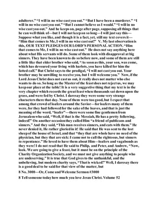 adulterer.” “I will in no wise castyou out.” “But I have been a murderer.” “I
will in no wise castyou out.” “But I cannot believe as I would.” “I will in no
wise castyou out.” And he keeps on, page after page, supposing all things that
he can well think of—but I will not keepon so long—I will just say this—
Suppose what you like, and though it is a fact, yet, still my text covers it—
“Him that comes to Me, I will in no wise castout!” V. My last observationis
this, OUR TEXT PLEDGES OUR LORD’S PERSONALACTION. “Him
that comes to Me, I will in no wise castout.” He does not say anything here
about what His servants will do. Some of them look with disapproval at big
sinners. They have been knownto do so before now, and some of them are still
a little like that elder brother who said, “As soonas this, your son, was come,
which has devoured your living with harlots, you have killed for him the
fatted calf.” But Christ says to the prodigal, “I will not castyou out. Your
brother may be unwilling to receive you, but I will welcome you.” Now, if the
Lord Jesus Christ does not castus out, it really does not matter who else
wants to do so. So long as the Masterof the feastdoes not rejectus, we may
keepour place at the table! It is a very suggestive thing that my text is in the
very chapter which records the greatfeastwhen thousands sat down upon the
grass, and were fed by Christ. I daresaythey were some very strange
characters there that day. None of them were too good, but I expect that
among that crowd of loafers around the Savior—forloafers many of them
were, for they had followed for the sake ofthe loaves, and that is just the
meaning of the word, “loafer”—therewere some fine gentlemenfrom
Jerusalemwho said, “Well, if that is the Messiah, He has a pretty following,
indeed!” On another occasionthey calledHim “a friend of publicans and
sinners.” And they said, “This man receives sinners, and eats with them.” He
never denied it, He rather gloriedin it! He said that He was sent to the lost
sheepof the house of Israel, and that “they that are whole have no need of the
physician, but they that are sick:I came not to call the righteous, but sinners
to repentance.” He loved to have them about Him—loafers and vagabonds as
they were!I do not read that He said to Philip, and Peter, and Andrew, “Now,
look. We are going to give a feast, but it must be on the principle of the
Charity OrganizationSociety, and we must not give anything to people who
are undeserving.” It is true that God gives to the unthankful, and the
unbelieving, but modern charity says, “Thatis wicked!” Well, I daresay there
is a gooddeal to be saidfor that view of the matter, but
8 No. 3000—Or, Come andWelcome Sermon #3000
8 Tell someone todayhow much you love Jesus Christ. Volume 52
 