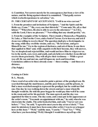 4. Contrition. Not sorrow merely for its consequences,but from a view of its
nature, and the Being againstwhom it is committed. "Thatgodly sorrow
which workethrepentance to salvation," etc.
IV. THE CERTAINTYOF ACCEPTANCE. "Iwill in no wise castout."
1. From the promises and invitations of Scripture. "And the Spirit and the
Bride say, Come." " Ho, every one that thirsteth." "Come unto Me, all ye that
labour." "Wherefore, He also is able to save to the uttermost." "As I live,
saith the Lord, I have no pleasure." "Notwilling that any should perish," etc.
2. From the examples of the Scripture. There stands a Manasseh, a Magdalen,
St. Luke, a Thief on the Cross, and a Saul of Tarsus. Go to heaven, and ask if
Jesus was willing to receive them? The question shall give a fresh impulse to
the song, while they swellthe strains, and cry, "He loved me, and gave
Himself for me." Go to the regions of darkness, and ask of them, Is one there
that applied to Him? and, while anguish swells their bosoms, they will answer,
No; we despisedand rejectedHim, and would not have Him to reign over us.
Go to the north, east, west, and south, and ask believers whether Jesus did not
receive them graciously. Theywill all give their testimony — While a great
way off, He ran and met me, and fell upon my neck and kissedme.
Conclusion:address to those already come — those coming — and those at a
distance.
(The Pulpit.)
Coming to Christ
D. L. Moody.
I have read of an artist who wantedto paint a picture of the prodigal son. He
searchedthrough the mad-houses, and the poor-houses, and the prisons, to
find a man wretchedenough to represent the prodigal, but he could not find
one. One day he was walking down the streets and met a man whom He
thought would do. He told the poor beggarhe would pay him well if he came
to his room and satfor his portrait. The man agreed, and the day was
appointed for him to come. The day came, and a man put in his appearance at
the artist's room. "You made an appointment with me," he said, when he was
shown into the studio. The artist lookedat him, and said, "I never saw you
before." "Yes," he said, "I agreedto meet you to-day at ten o'clock." "You
must be mistaken; it must have been some other artist; I was to see a beggar
here at this hour." "Well," saidthe man, "I am he." "You? Yes." "Why,
what have you been doing? Well, I thought I would dress myself up a bit
 
