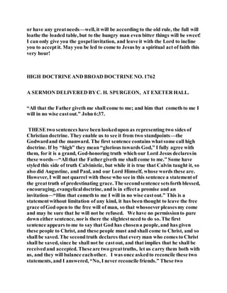 or have any greatneeds—well, it will be according to the old rule, the full will
loathe the loaded table, but to the hungry man even bitter things will be sweet!
I can only give you the gospelinvitation, and leave it with the Lord to incline
you to acceptit. May you be led to come to Jesus by a spiritual act of faith this
very hour!
HIGH DOCTRINEAND BROAD DOCTRINE NO. 1762
A SERMON DELIVERED BYC. H. SPURGEON, AT EXETER HALL.
“All that the Father giveth me shall come to me; and him that cometh to me I
will in no wise castout.” John 6:37.
THESE two sentences have been lookedupon as representing two sides of
Christian doctrine. They enable us to see it from two standpoints—the
Godwardand the manward. The first sentence contains whatsome call high
doctrine. If by “high” they mean “glorious towards God,” I fully agree with
them, for it is a grand, God-honoring truth which our Lord Jesus declaresin
these words—“Allthat the Fathergiveth me shall come to me.” Some have
styled this side of truth Calvinistic, but while it is true that Calvin taught it, so
also did Augustine, and Paul, and our Lord Himself, whose words these are.
However, I will not quarrel with those who see in this sentence a statementof
the greattruth of predestinating grace. The secondsentence setsforth blessed,
encouraging, evangelicaldoctrine, and is in effecta promise and an
invitation—“Him that comethto me I will in no wise castout.” This is a
statementwithout limitation of any kind, it has been thought to leave the free
grace ofGod open to the free will of man, so that whosoeverpleasesmy come
and may be sure that he will not be refused. We have no permissionto pare
down either sentence, noris there the slightestneed to do so. The first
sentence appears to me to say that God has chosena people, and has given
these people to Christ, and these people must and shall come to Christ, and so
shall be saved. The secondtruth declares that every man who comes to Christ
shall be saved, since he shall not be castout, and that implies that he shall be
receivedand accepted. Theseare two greattruths, let us carry them both with
us, and they will balance eachother. I was once askedto reconcile these two
statements, and I answered, “No, I never reconcile friends.” These two
 