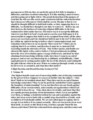 passagesneverfell out, they are perfectly agreed. It is folly to imagine a
difference, and then setabout removing it. It is like making a man of straw,
and then going out to fight with it. The grand declarationof the purpose of
God that He will save His ownis quite consistentwith the widestdeclaration
that whosoeverwillcome to Christ shall be saved. The pity is that it ever
should be thought difficult to hold both truths, or that, supposing there is a
difficulty, we should have thought it our duty to remove it. Believe me, my
dear hearers, the business of removing religious difficulties is the least
remunerative labor under heaven. The truest wayis to acceptthe difficulty
whereveryou find it in God’s word, and to exercise your faith upon it. It is
unreasonable to suppose that faith is to be exempted from trials, all the other
graces are exercised, and why should not faith be put to the test? I often feela
joy within my spirit in having to believe what I cannotunderstand, and
sometimes when I have to say to myself, “How can it be?” I find a joy in
replying that it is so written, and therefore it must be so. Instead of all
reasoning stands the utterance of God. Our Father speaks,and doubts are
silenced, His Spirit writes, and we believe. I feel greatpleasure in gliding
down the river of revelation, upon a voyage of discovery, and hour by hour
obtaining fresh knowledge ofdivine truth, but where I come to an end of
progress, and see my wayblockedup by a sublimely awful difficulty, I find
equal pleasure in casting anchorunder the lee of the obstacle, and waiting till
the pilot tells me what to do next. When we cannot go through a truth, we may
be led over it, or around it, and what does that matter?
2 High Doctrine and Broad Doctrine Sermon #1762
2 Volume 30
Our highestbenefit comes not of answering riddles, but of obeying commands
by the powerof love. Suppose we cansee no further into the subject—what
then? Shall we be troubled about that? Must there not be an end of human
knowledge somewhere?Maywe not be perfectly satisfiedfor God to appoint
the boundary of understanding? Let us not therefore run our heads against
difficulties of our owninvention, and certainly not againstthose which God
has seenfit to leave for us. Take, then, these two truths, and know that they
are equally precious portions of one harmonious whole. Let us not quibble
over them, or indulge a foolishfavoritism for one and a prejudice againstthe
other, but let us receive both with a candid, large-heartedlove of truth, such
as children of Godshould exhibit. We are not called upon to explain, but to
accept. Let us believe if we cannot reconcile. Here are two jewels, let us wear
them both. As surely as this Book is true, God has a people whom He has
chosen, and whom Christ has redeemedfrom among men, and these must and
 