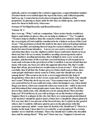 palisade, and to recomplete the exclusive apparatus, a superabundant number
of tenter-hooks were nailed upon the top of the fence, and a liberal quantity
half-way up. I somewhatjocoselyobservedupon the kindness of the
proprietor, in placing so many nails for the boys to climb up by, and so many
more for them to hold on by when once
Sermon #1762 HighDoctrine and Broad Doctrine 3
Volume 30 3
they were up. “Why,” said my companion, “those tenter-hooks would tear
fingers and clothes to pieces, they are no help to climbers.” “No,” Ireplied,
“No more help to climbers than the remarks which your minister made upon
the sovereigntyof God could be consideredto be a help to seekers ofthe Lord
Jesus.” The goodman setforth the truth in the most awkwardand pernicious
manner possible, not making thereof steps for earnestclimbers, but tenter-
hooks for unwelcome intruders. I never yet saw such a crowddesirous of
salvationthat there was the slightestcallfor fences and tenter-hooks to keep
them out, but I do see so many tremblers needing encouragement, andso
many doubters needing instruction, that I delight to turn every word, and
promise, and doctrine of the Lord into sweetinvitations to all around me to
come and welcome to the greatheart of the Crucified. I am not afraid that too
many will come, my fears are all in the opposite direction. Oh, that I could
hope that all my present hearers would come to Jesus at once! First, notice
carefully, that if all that the Fathergives to Christ shall come to Him, then
some people shall most surely come to Christ, and why should not you be
among them? This seems to me to be a sweetsuggestionforthe help of
despondencywhen she is at her worst, some must come to Christ, why should
not I come? Whenthe devil says to you, “You cannotcome to Christ,” and
you yourself feelas if you could not come, when sin hampers you, when doubt
drags you down, when you cannot do what you want to do—still it is decreed
and determined that some people must come, then why not you? By divine
decree they shall come, why should not you be among them? Does notthat
help you? If God blesses it, you will no longer sit on the borders of despair.
Suppose there is a plague in the city, but there are some people predestinated
to be healed. I should be glad to know of that fact. I should be almost glad of it
if it was sure that I was not one of the favored ones, for I rejoice in the goodof
others, but I would be still more glad to press to the physician with this
assurance upon my mind—some must be healed, why should not I? There is a
famine in the land. I hear that it is revealedby a sure prophet that a certain
number never shall die of famine. Then why should not I outlive the dreadful
days and be among them? Why not? I hearone say, “Suppose I am not one
 