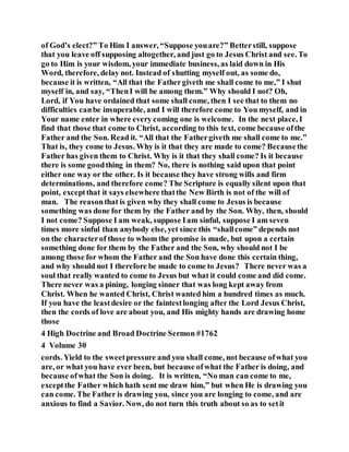 of God’s elect?” To Him I answer, “Suppose youare?” Betterstill, suppose
that you leave off supposing altogether, and just go to Jesus Christ and see. To
go to Him is your wisdom, your immediate business, as laid down in His
Word, therefore, delay not. Instead of shutting myself out, as some do,
because it is written, “All that the Fathergiveth me shall come to me,” I shut
myself in, and say, “ThenI will be among them.” Why should I not? Oh,
Lord, if You have ordained that some shall come, then I see that to them no
difficulties canbe insuperable, and I will therefore come to You myself, and in
Your name enter in where every coming one is welcome. In the next place, I
find that those that come to Christ, according to this text, come because ofthe
Father and the Son. Read it. “All that the Fathergiveth me shall come to me.”
That is, they come to Jesus. Why is it that they are made to come? Becausethe
Father has given them to Christ. Why is it that they shall come? Is it because
there is some goodthing in them? No, there is nothing said upon that point
either one way or the other. Is it because they have strong wills and firm
determinations, and therefore come? The Scripture is equally silent upon that
point, exceptthat it says elsewhere thatthe New Birth is not of the will of
man. The reasonthat is given why they shall come to Jesus is because
something was done for them by the Father and by the Son. Why, then, should
I not come? Suppose I am weak, suppose Iam sinful, suppose I am seven
times more sinful than anybody else, yet since this “shallcome” depends not
on the characterof those to whom the promise is made, but upon a certain
something done for them by the Father and the Son, why should not I be
among those for whom the Father and the Son have done this certain thing,
and why should not I therefore be made to come to Jesus? There never was a
soul that really wanted to come to Jesus but what it could come and did come.
There never was a pining, longing sinner that was long kept away from
Christ. When he wanted Christ, Christ wanted him a hundred times as much.
If you have the leastdesire or the faintestlonging after the Lord Jesus Christ,
then the cords of love are about you, and His mighty hands are drawing home
those
4 High Doctrine and Broad Doctrine Sermon #1762
4 Volume 30
cords. Yield to the sweetpressure and you shall come, not because ofwhat you
are, or what you have ever been, but because ofwhat the Father is doing, and
because ofwhat the Son is doing. It is written, “No man can come to me,
exceptthe Father which hath sent me draw him,” but when He is drawing you
can come. The Father is drawing you, since you are longing to come, and are
anxious to find a Savior. Now, do not turn this truth about so as to setit
 