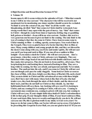 6 High Doctrine and Broad Doctrine Sermon #1762
6 Volume 30
beams upon it, till it seems written in the splendor of God—“Him that cometh
to me I will in no wise castout.” The characterwho will be received is not
mentioned, lest in mentioning one sinner another should seemto be excluded.
No limit is setto the extent of sin, any “him” in all the world—any
blaspheming, devilish “him” that comes to Christ shall be welcomed. I use
strong words that I may open wide the gate of mercy. Any “him” that comes
to Christ—though he come from slum or taproom, betting ring or gambling
hell, prison or brothel—Jesus will in no wise castout. Further, this text is a
very generous one because it gives no limit to the coming. The only limit to the
way of coming is that they do come to Christ. I have knownsome come to
Christ running to Him—a willing, speedy, earnestpace. You read of that in
the Gospels.Theywere so glad to hear of a Savior that they flew to Him at
once. Many young children and young people do this, and they are blessedin
the deed. Come along with you, you lively and tender spirits, He will not cast
you out if you leap and rush to Him. If you run all on a sudden to Him
tonight—if you make a dash for Christ—He will not castyou out. Alas! a
greatmany, when they come to Christ, advance very limpingly. They are
burdened with a huge load of sin and fettered with doubts and fears, and so
they make slow progress. Theydo not look to Jesus and live, all at once. They
keeplooking here and looking there, instead of looking to Him. They are a
long while in coming, for they are afraid, and ignorant and dull. Nevermind,
brother. The snail got into the ark, and if you come to Christ He will not cast
you out though your pace be sadly sluggish. Some look to Christ as soonas
they hear of Him, with clear, bright eyes like those of Rachel. Oh, such a look!
They seemto drink in Christ and His salvationall at once with those bright
eyes. But I have met with many whose look is like that of Leah, who had
tender eyes, they look through the mists of their doubt, and the showers of
their tears, and they do not half see Christ as they should. Ay, but that
halfclouded look will save them. Any looking will save you if it is looking to
Christ, and any coming if it is coming to Christ, will save you. Coming to
sacraments may condemn you, coming to priests will ruin you, but coming to
Christ will save you. If your simple faith takes hold of Christ’s salvationthere
is life in that grip. If your thoughts think of Him, if your heart embraces Him,
if your soul trusts Him, howeverweaklyand imperfectly you do it, He will not
castyou out. Oh, this is glorious truth to my mind, is it not so to yours? So
long as we do but come to Him, our Savior will not castus away, I feel glad to
be preaching this Gospelin ExeterHall, are you not glad to hear it? If you are
 