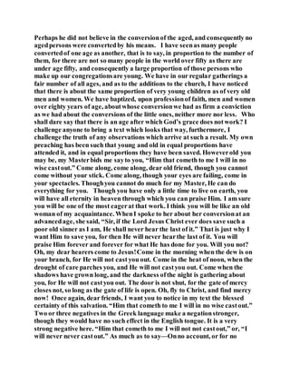 Perhaps he did not believe in the conversionof the aged, and consequently no
agedpersons were convertedby his means. I have seenas many people
convertedof one age as another, that is to say, in proportion to the number of
them, for there are not so many people in the world over fifty as there are
under age fifty, and consequently a large proportion of those persons who
make up our congregationsare young. We have in our regular gatherings a
fair number of all ages, and as to the additions to the church, I have noticed
that there is about the same proportion of very young children as of very old
men and women. We have baptized, upon professionof faith, men and women
over eighty years of age, aboutwhose conversionwe had as firm a conviction
as we had about the conversions of the little ones, neither more nor less. Who
shall dare say that there is an age after which God’s grace does notwork? I
challenge anyone to bring a text which looks that way, furthermore, I
challenge the truth of any observations which arrive at such a result. My own
preaching has been such that young and old in equal proportions have
attended it, and in equal proportions they have been saved. Howeverold you
may be, my Masterbids me sayto you, “Him that cometh to me I will in no
wise castout.” Come along, come along, dear old friend, though you cannot
come without your stick. Come along, though your eyes are failing, come in
your spectacles. Thoughyou cannot do much for my Master, He can do
everything for you. Though you have only a little time to live on earth, you
will have all eternity in heaven through which you can praise Him. I am sure
you will be one of the most eagerat that work. I think you will be like an old
woman of my acquaintance. WhenI spoke to her about her conversionat an
advancedage, she said, “Sir, if the Lord Jesus Christ ever does save such a
poor old sinner as I am, He shall never hear the last of it.” That is just why I
want Him to save you, for then He will never hearthe last of it. You will
praise Him forever and forever for what He has done for you. Will you not?
Oh, my dear hearers come to Jesus!Come in the morning when the dew is on
your branch, for He will not cast you out. Come in the heat of noon, when the
drought of care parches you, and He will not castyou out. Come when the
shadows have grown long, and the darkness ofthe night is gathering about
you, for He will not castyou out. The door is not shut, for the gate of mercy
closes not, so long as the gate of life is open. Oh, fly to Christ, and find mercy
now! Once again, dear friends, I want you to notice in my text the blessed
certainty of this salvation. “Him that cometh to me I will in no wise castout.”
Two or three negatives in the Greek language make a negationstronger,
though they would have no such effect in the English tongue. It is a very
strong negative here. “Him that cometh to me I will not not castout,” or, “I
will never never castout.” As much as to say—Onno account, or for no
 