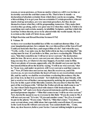 reason, or on no pretence, or from no motive whatever, will I ever in time or
in eternity castout the soul that comes to Me. That is how it stands—a
declarationof absolute certainty from which there can be no escaping. What
a blessedthing it is to get your foot on certainties!Certain preachers, who are
much cried up nowadays, are very uncertain preachers, for they do not
themselves know what they will be propounding tomorrow. They make their
creedas they go along, and a very poor one it is when they make it. I believe in
something sure and certain, namely, in infallible Scripture, and that which the
Lord has written therein, never to be alteredwhile the world stands. My text
is certain as the truth of Christ Jesus, andif
8 High Doctrine and Broad Doctrine Sermon #1762
8 Volume 30
we have ever seenthat beautiful face of His we could not distrust Him. Can
your imagination picture for a minute the ever-blessedface ofthe Son of God?
Could you look into that face, and suspectHim of a lie? And when He says,
“Verily, verily, I say unto you, he that believeth in me has everlasting life,” the
saying must be true. If you believe in Him, you have everlasting life. When He
says, “him that comethto me I will never never castout,” the declaration
must be true. He never, never, can castyou out, whoeveryou may be, however
long you may live, or whateverelse may happen, if you but come to Him.
There are plenty of reasons, apparently, why He should castyou out, but He
has knockedthem all on the head by saying, “I will in no wise castout,” that
is, “In no way, and under no pretext, will I ever castout a soul that comes to
me.” Now, if Christ does not castus out, then He receives us, and if He
receives us, we are receivedinto the heart of God, we are receivedinto eternal
life, and by and by we shall be receivedinto everlasting blessedness. Oh, the
joy of my text, in that it is so certain! So I shall close here, dear friends, with
just a word or two of further encouragementby noticing the personality of my
text, for in this a part of the liberality consists. Do you observe that the first
part of the text began with, “All that the Fathergiveth me shall come to me”?
Ay, but when Christ beganto deal with sinners with brokenhearts, He
dropped the “all” and every form of generalstatement, and He came to the
personalpronoun singular—“Him that comes to me I will in no wise castout.”
Now, herein He meant to say to everyone in this Hall, “If you do come to Me, I
will not castyou out.” It is not, “If you and another come,” for, if so, it would
be put in the plural, “If you come.” But it is, “Him that comes.” Youalone,
your servant alone, your child alone, but especiallyyourself alone, if you come
to the Lord Jesus He will not castyou out. You cannotdoubt this. Come,
then, my dear hearers, believe your Savior. I am not talking tonight to persons
 