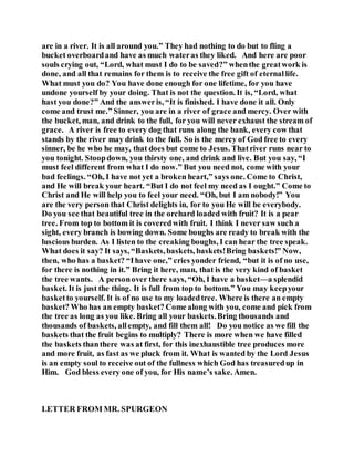 are in a river. It is all around you.” They had nothing to do but to fling a
bucket overboardand have as much wateras they liked. And here are poor
souls crying out, “Lord, what must I do to be saved?” whenthe greatwork is
done, and all that remains for them is to receive the free gift of eternallife.
What must you do? You have done enough for one lifetime, for you have
undone yourself by your doing. That is not the question. It is, “Lord, what
hast you done?” And the answeris, “It is finished. I have done it all. Only
come and trust me.” Sinner, you are in a river of grace and mercy. Over with
the bucket, man, and drink to the full, for you will never exhaust the stream of
grace. A river is free to every dog that runs along the bank, every cow that
stands by the river may drink to the full. So is the mercy of God free to every
sinner, be he who he may, that does but come to Jesus. Thatriver runs near to
you tonight. Stoopdown, you thirsty one, and drink and live. But you say, “I
must feel different from what I do now.” But you need not, come with your
bad feelings. “Oh, I have not yet a broken heart,” says one. Come to Christ,
and He will break your heart. “But I do not feel my need as I ought.” Come to
Christ and He will help you to feel your need. “Oh, but I am nobody!” You
are the very person that Christ delights in, for to you He will be everybody.
Do you see that beautiful tree in the orchard loaded with fruit? It is a pear
tree. From top to bottom it is coveredwith fruit. I think I never saw such a
sight, every branch is bowing down. Some boughs are ready to break with the
luscious burden. As I listen to the creaking boughs, I can hear the tree speak.
What does it say? It says, “Baskets, baskets, baskets!Bring baskets!” Now,
then, who has a basket? “Ihave one,” cries yonder friend, “but it is of no use,
for there is nothing in it.” Bring it here, man, that is the very kind of basket
the tree wants. A personover there says, “Oh, I have a basket—a splendid
basket. It is just the thing. It is full from top to bottom.” You may keepyour
basketto yourself. It is of no use to my loadedtree. Where is there an empty
basket? Who has an empty basket? Come along with you, come and pick from
the tree as long as you like. Bring all your baskets.Bring thousands and
thousands of baskets, allempty, and fill them all! Do you notice as we fill the
baskets that the fruit begins to multiply? There is more when we have filled
the baskets thanthere was at first, for this inexhaustible tree produces more
and more fruit, as fast as we pluck from it. What is wanted by the Lord Jesus
is an empty soul to receive out of the fullness which God has treasuredup in
Him. God bless every one of you, for His name’s sake. Amen.
LETTER FROM MR. SPURGEON
 