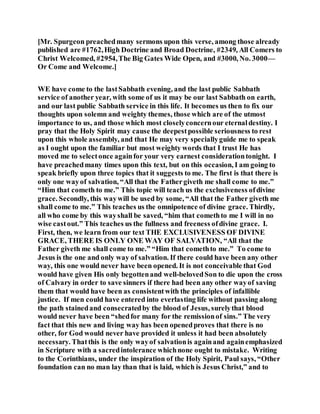 [Mr. Spurgeon preachedmany sermons upon this verse, among those already
published are #1762,High Doctrine and Broad Doctrine, #2349, All Comers to
Christ Welcomed, #2954,The Big Gates Wide Open, and #3000, No. 3000—
Or Come and Welcome.]
WE have come to the lastSabbath evening, and the last public Sabbath
service of another year, with some of us it may be our last Sabbath on earth,
and our last public Sabbath service in this life. It becomes us then to fix our
thoughts upon solemn and weighty themes, those which are of the utmost
importance to us, and those which most closelyconcernour eternaldestiny. I
pray that the Holy Spirit may cause the deepestpossible seriousness to rest
upon this whole assembly, and that He may very speciallyguide me to speak
as I ought upon the familiar but most weighty words that I trust He has
moved me to selectonce againfor your very earnest considerationtonight. I
have preachedmany times upon this text, but on this occasion, I am going to
speak briefly upon three topics that it suggests to me. The first is that there is
only one wayof salvation, “All that the Fathergiveth me shall come to me.”
“Him that cometh to me.” This topic will teach us the exclusiveness ofdivine
grace. Secondly, this waywill be used by some, “All that the Father giveth me
shall come to me.” This teaches us the omnipotence of divine grace. Thirdly,
all who come by this wayshall be saved, “him that comethto me I will in no
wise castout.” This teaches us the fullness and freeness ofdivine grace. I.
First, then, we learn from our text THE EXCLUSIVENESS OF DIVINE
GRACE, THERE IS ONLY ONE WAY OF SALVATION, “All that the
Father giveth me shall come to me.” “Him that comethto me.” To come to
Jesus is the one and only way of salvation. If there could have been any other
way, this one would never have been opened. It is not conceivable that God
would have given His only begottenand well-belovedSon to die upon the cross
of Calvary in order to save sinners if there had been any other wayof saving
them that would have been as consistentwith the principles of infallible
justice. If men could have entered into everlasting life without passing along
the path stainedand consecratedby the blood of Jesus, surelythat blood
would never have been “shedfor many for the remissionof sins.” The very
fact that this new and living way has been openedproves that there is no
other, for God would never have provided it unless it had been absolutely
necessary. Thatthis is the only wayof salvationis againand againemphasized
in Scripture with a sacredintolerance whichnone ought to mistake. Writing
to the Corinthians, under the inspiration of the Holy Spirit, Paul says, “Other
foundation can no man lay than that is laid, which is Jesus Christ,” and to
 
