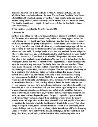 Timothy, his own son in the faith, he writes, “There is one God, and one
MediatorbetweenGod and men, the man Christ Jesus,”and the Lord Jesus
Christ Himself, who had a more loving heart than everbeat in any merely
human being’s breast, most solemnly said, in almostHis last words on earth,
“He that believeth and is baptized shall be saved; but he that believeth not
shall be damned.”
2 The Last Messageforthe Year Sermon #3230
2 Volume 56
So there is no other way of salvation, and sinners are most faithfully warned
that howeverpleasantand attractive any other ways may appear to be, the
end of those ways is death and “everlasting destructionfrom the presence of
the Lord, and from the glory of his power.” When Jesus said, “I am the Way,”
He clearly intended to exclude all other ways, so beware lestyou perish in any
one of them. Be not like the foolish and wickedpeople of Jeremiah’s day to
whom the Lord said, “Standye in the ways, and see, and ask for the old paths,
where is the goodway, and walk therein, and ye shall find rest for your souls.”
But alas!they said, “We will not walk therein.” Be you not like unto them.
But what is this exclusive way of salvation? In our text it is twice describedas
coming to Christ, but what is meant by that expression? It does not mean any
mere locomotion, any moving of the body from one place to another. There
were many who came to Christ in that sense while He was upon the earth,
they thronged around Him, and pressedupon Him, but the mere proximity of
their bodies to Christ did not bring salvationto them, for many of them
turned away, and walkedno more with Him, when His heart-searching
teaching was too faithful for them. Well, then, what does coming to Christ
really mean? Coming to Christ means, first, turning awayfrom all confidence
in ourselves or in others, and trusting alone in Jesus. In order to come to a
certain person, you must turn awayfrom another person who is in a different
direction, so if you want to be saved, you must come right awayfrom trusting
in yourselves, you must cease to have any confidence in anything that you
have ever done, or ever hope to do, you must not place any reliance upon the
alms you have bestowedupon the poor, the prayers you have presentedto
God, the services you have attended, or anything of your own. You must
utterly abhor all hope of salvationfrom yourself, even as Paul did when, after
recounting the things in which he had formerly trusted, he wrote, “But what
things were gain to me, those I counted loss for Christ. Yea, doubtless, and I
count all things but loss for the excellencyofthe knowledge ofChrist Jesus my
Lord: for whom I have suffered the loss of all things, and do count them but
dung, that I may win Christ, and be found in him, not having mine own
 