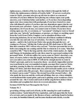 righteousness, whichis of the law, but that which is through the faith of
Christ, the righteousness whichis of God by faith.” If you are resolvedto
come to Christ, you must also give up all trust in others as a means of
salvation. If you have hitherto been placing any reliance upon your godly
ancestry, your Christian father and mother, or if you have been depending
upon your close connectionwith goodpeople, if you have trusted to a man
who calls himself a priest, if you have put any dependence upon what he can
do towards your salvation—I pray you to castawayall such confidence and
dependence, for if you do not, you cannot come to Christ. If you have been
relying upon any rite, or ceremony, or “sacrament” relating to wateror bread
and wine, any “priestly” performance, or posture, or ritual, or anything apart
from the Lord Jesus Christ, I implore you to abandon all those soul-
destroying delusions, for no one of them nor all of them combined will help
you into the one and only way of salvation. Forobserve, that the text
speaks—andit is the Lord Jesus Christ who speaks through the text—of
coming to a Person, “All that the Father giveth ME shall come to ME; and
him that comethto ME I will no wise castout.” Note how personalthe text is
both concerning the one coming and the One to whom he is to come, “him that
cometh to ME.” That is the long and the short of the whole matter, its Alpha
and Omega, its beginning and its end, there must be a personalcoming to the
personalChrist. It will not suffice for you to come to Christ’s doctrines, you
must, of course, believe what He taught, but believing His teaching will not
save you unless you come to HIM. It will not be enough merely to come to
Christ’s precepts, and to try to practice them—an utterly impossible task for
you to perform in your own unaided strength, you must first come to Christ,
and then, trusting in Him for salvation, His gracious Spirit will take of the
things of Christ, and show them unto you, and teachand enable you to walk in
His ways, and to obey His precepts. Does someone ask,“Who and what is he
to whom I am to come?” Listen. The eternal Son of the eternal Father—He
who made the heavens and the earth and all things that are, whose almighty
word fashioned this round globe, and sent it spinning on its wondrous course
around the sun—the Creatorand Lord of all the angelic host, before whom
cherubim and seraphim bow down in reverent adoration—this
Sermon #3230 The LastMessagefor the Year 3
Volume 56 3
greatKing of kings and Lord of lords, in His amazing love and wondrous
condescension, “made himself of no reputation, and took upon him the form
of a servant, and was made in the likeness ofmen: and being found in fashion
as a man, he humbled himself, and became obedient unto death, even the
 