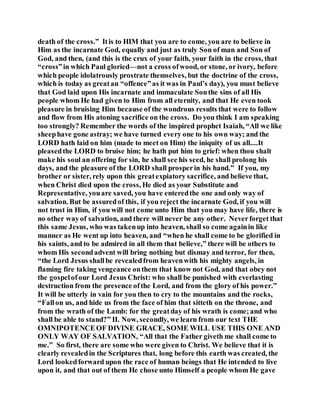 death of the cross.” Itis to HIM that you are to come, you are to believe in
Him as the incarnate God, equally and just as truly Son of man and Son of
God, and then, (and this is the crux of your faith, your faith in the cross, that
“cross”in which Paul gloried—not a cross ofwood, or stone, or ivory, before
which people idolatrously prostrate themselves, but the doctrine of the cross,
which is today as greatan “offence”as it was in Paul’s day), you must believe
that God laid upon His incarnate and immaculate Sonthe sins of all His
people whom He had given to Him from all eternity, and that He even took
pleasure in bruising Him because of the wondrous results that were to follow
and flow from His atoning sacrifice on the cross. Do you think I am speaking
too strongly? Remember the words of the inspired prophet Isaiah, “All we like
sheephave gone astray; we have turned every one to his own way; and the
LORD hath laid on him (made to meet on Him) the iniquity of us all....It
pleasedthe LORD to bruise him; he hath put him to grief: when thou shalt
make his soul an offering for sin, he shall see his seed, he shall prolong his
days, and the pleasure of the LORD shall prosperin his hand.” If you, my
brother or sister, rely upon this greatexpiatory sacrifice, and believe that,
when Christ died upon the cross, He died as your Substitute and
Representative, youare saved, you have enteredthe one and only way of
salvation. But be assuredof this, if you reject the incarnate God, if you will
not trust in Him, if you will not come unto Him that you may have life, there is
no other wayof salvation, and there will never be any other. Neverforget that
this same Jesus, who was takenup into heaven, shall so come againin like
manner as He went up into heaven, and “when he shall come to be glorified in
his saints, and to be admired in all them that believe,” there will be others to
whom His secondadvent will bring nothing but dismay and terror, for then,
“the Lord Jesus shallbe revealedfrom heavenwith his mighty angels, in
flaming fire taking vengeance onthem that know not God, and that obey not
the gospelofour Lord Jesus Christ: who shall be punished with everlasting
destruction from the presence ofthe Lord, and from the glory of his power.”
It will be utterly in vain for you then to cry to the mountains and the rocks,
“Fallon us, and hide us from the face of him that sitteth on the throne, and
from the wrath of the Lamb: for the greatday of his wrath is come;and who
shall be able to stand?” II. Now, secondly, we learn from our text THE
OMNIPOTENCEOF DIVINE GRACE, SOME WILL USE THIS ONE AND
ONLY WAY OF SALVATION, “All that the Father giveth me shall come to
me.” So first, there are some who were given to Christ. We believe that it is
clearly revealedin the Scriptures that, long before this earth was created, the
Lord lookedforward upon the race of human beings that He intended to live
upon it, and that out of them He chose unto Himself a people whom He gave
 