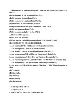 1. What are we to understand by this? That He will receive us (Titus 2:14)
into —
(1)The number of His people (1 Peter2:9);
(2)His love and favour (John 13:1);
(3)His care and protection (John 17:12);
(4)An interest in his death and passion;
(5)A participation of His grace and spirit (John 16:7);
(6)His intercession(John 17:9);
(7)His presence and glory (John 17:24).
2. How does this appear.
(1)We have His promise.
(2)This was the end of His coming (John 3:16; John 6:39, 40).
III. MOTIVES TO COME TO CHRIST.
1. Are we in debt? He will be our Surety (Hebrews 7:22).
2. Are we in prison? He will be our Redeemer.
3. Are we sick? He will be our Physician (Matthew 9:12).
4. Are we arraigned? He will be our Advocate, (1 John 2:1).
5. Are we condemned? He will be our Saviour (Romans 8:34).
6. Are we estrangedfrom God? He will be our Mediator(1 Timothy 2:5).
7. Are we in misery? He will be our Comforter (Psalm 94:19).
8. Are we weary? He will give us rest (Matthew 11:28). Wherefore come to
Him.
(1)Presently.
(2)Cheerfully.
(3)Sincerely.
(4)Resolutely.
(Bp. Beveridge.)
The all-important advent
J. Vaughan, M. A.
I. THE EVENT. There are various advents.
 