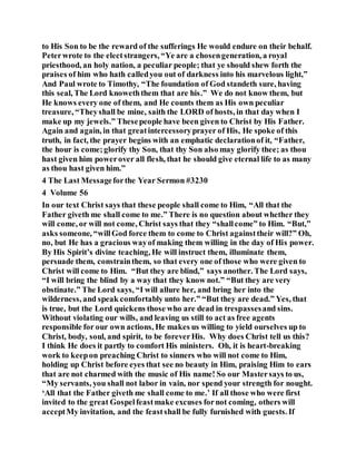 to His Son to be the reward of the sufferings He would endure on their behalf.
Peterwrote to the electstrangers, “Ye are a chosengeneration, a royal
priesthood, an holy nation, a peculiar people; that ye should shew forth the
praises of him who hath calledyou out of darkness into his marvelous light,”
And Paul wrote to Timothy, “The foundation of God standeth sure, having
this seal, The Lord knoweththem that are his.” We do not know them, but
He knows every one of them, and He counts them as His own peculiar
treasure, “Theyshall be mine, saith the LORD of hosts, in that day when I
make up my jewels.” Thesepeople have been given to Christ by His Father.
Again and again, in that greatintercessoryprayer of His, He spoke of this
truth, in fact, the prayer begins with an emphatic declarationof it, “Father,
the hour is come;glorify thy Son, that thy Son also may glorify thee; as thou
hast given him powerover all flesh, that he should give eternal life to as many
as thou hast given him.”
4 The Last Messageforthe Year Sermon #3230
4 Volume 56
In our text Christ says that these people shall come to Him, “All that the
Father giveth me shall come to me.” There is no question about whether they
will come, or will not come, Christ says that they “shallcome” to Him. “But,”
asks someone, “willGod force them to come to Christ againsttheir will?” Oh,
no, but He has a gracious wayof making them willing in the day of His power.
By His Spirit’s divine teaching, He will instruct them, illuminate them,
persuade them, constrainthem, so that every one of those who were given to
Christ will come to Him. “But they are blind,” says another. The Lord says,
“I will bring the blind by a way that they know not.” “But they are very
obstinate.” The Lord says, “I will allure her, and bring her into the
wilderness, and speak comfortably unto her.” “But they are dead.” Yes, that
is true, but the Lord quickens those who are dead in trespassesand sins.
Without violating our wills, and leaving us still to act as free agents
responsible for our own actions, He makes us willing to yield ourselves up to
Christ, body, soul, and spirit, to be foreverHis. Why does Christ tell us this?
I think He does it partly to comfort His ministers. Oh, it is heart-breaking
work to keepon preaching Christ to sinners who will not come to Him,
holding up Christ before eyes that see no beauty in Him, praising Him to ears
that are not charmed with the music of His name! So our Mastersays to us,
“My servants, you shall not labor in vain, nor spend your strength for nought.
‘All that the Father giveth me shall come to me.’ If all those who were first
invited to the great Gospelfeastmake excuses fornot coming, others will
acceptMy invitation, and the feastshall be fully furnished with guests. If
 