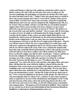 scribes and Pharisees still rejectMe, publicans and harlots will be only too
glad to come to Me, and I will castout none who come, so still go on, My
servants, publishing the glad tidings of salvation, for all that My Father gave
Me must and shall come to Me.” I think Christ also speaks thus as a rebuff to
those who seemto imagine that Christ’s work will be a failure if they do not
come to Him! You know how many talk, nowadays, about the Gospelbeing
oldfashioned, and worn out, and not adapted to this enlightened age!Oh, yes,
sir, I know what you think, and how you talk! But are you foolish enough to
suppose that Christ’s greatsacrifice onCalvary will prove to have been
offered in vain just because yourefuse to trust to it? Oh no! “He shall see of
the travail of his soul, and shall be satisfied.” Here is a poor silly fly drowning
in a glass of water, he might as well imagine that his dying struggles would
convulse all the empires of the earth as an atheistmight think that he can
demolish the whole system of Christianity by the nonsensicalwhimsies that he
harbors in his stupid brain. I tell you, man, that you cannot frustrate the
eternal purposes of God, or rob His Son of a single grain of His glory. What if
you will not come to Christ? He never expectedthat you would come, so He
will not be surprised or disappointed, but if you will not come to Him, others
will. If you will not enlist in the army of the cross, andjoin the innumerable
hosts that rally round His blood-stained banner, others will, and the greatSon
of David will never lack brave soldiers who will do and dare for Him more
than even David’s mighty men did for their royal leader. Voltaire saidthat he
lived in the twilight of Christianity, but if so, it was the twilight of the
morning, not of the evening. Julian the apostate vowedthat he would put
down the Nazarene, but his dying cry was, “O Galilean, thou hast
conquered!” Yes, and so He always will, and they who oppose Him, and reject
Him, will find that the stone which the builders refused will become the
headstone of the corner in the greattemple of His church, and also a stone of
stumbling and a rock of offense to those who rejectHim. Woe be unto those
upon whom that stone shall fall, for it will grind them to powder! I think that
Jesus also intended these words, “All that the Fathergiveth me shall come to
me,” to be a cause for jubilation in the hearts of His people. We often feel very
sad concerning the times in which we live, and there is more than enough to
make us sighand cry because ofthe abominations and iniquities in the world,
and alas!because ofthe many evils in the professing church, but those who
love the Lord, and seek to serve Him, are not left without many consolations
and compensations. The purposes ofGod shall all be fulfilled. There shall not
be one soul the less in heaven notwithstanding all that Romanism, Ritualism,
Buddhism, Confucianism, Mohammedanism, and every
 