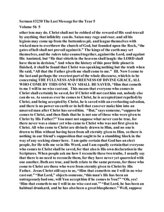Sermon #3230 The LastMessagefor the Year 5
Volume 56 5
other ism may do. Christ shall not be robbed of the reward of His soul-travail
by anything that infidelity cando. Satan may rage and roar, and all his
legions may come up from the bottomless pit, and league themselves with
wickedmen to overthrow the church of God, but founded upon the Rock, “the
gates ofhell shall not prevail againstit.” The kings of the earth may set
themselves, and the rulers take counseltogether, againstthe Lord, and against
His Anointed, but “He that sitteth in the heavens shall laugh: the LORD shall
have them in derision,” And when the history of this poor little planet is
finished, it shall be found that Christ was speaking nothing but the truth when
He said, “All that the Father giveth me shall come to me.” III. Now I come to
the lastand perhaps the sweetestpart of the whole discourse, whichis to be
concerning THE FULLNESS AND FREENESS OF DIVINE GRACE, ALL
WHO COME BY THIS ONE WAY SHALL BE SAVED, “Him that cometh
to me I will in no wise castout. This means that everyone who comes to
Christ shall certainly be saved, for if Christ will not casthim out, nobody else
can do so. As soonas ever he comes to Christ, he is accepted(not repelled) by
Christ, and being accepted by Christ, he is saved with an everlasting salvation,
and there is no power on earth or in hell that canever make him into an
unsaved man after Christ has savedhim. “But,” says someone, “supposehe
comes to Christ, and then finds that he is not one of those who were given to
Christ by His Father?” You must not suppose what never canbe true, for
there never was a sinner yet who came to Christ who was not first given to
Christ. All who come to Christ are divinely drawn to Him, and no one is
drawn to Him without having been from all eternity given to Him, so there is
nothing in our friend’s supposition that ought to be a stumbling block in the
way of any seeking sinnerhere. I am quite certain that God has an elect
people, for He tells me so in His Word, and I am equally certainthat everyone
who comes to Christ shall be saved, for that also is His own declarationin the
Scriptures. When people ask me how I reconcile these two truths, I usually say
that there is no need to reconcile them, for they have never yet quarreled with
one another. Both are true, and both relate to the same persons, for those who
come to Christ are those who were from eternity given to Christ by His
Father. Jesus Christ still says to us, “Him that comethto me I will in no wise
castout.” “But Lord,” objects someone,“this man’s life has been an
outrageouslybad one, will You accepthim if he comes to You?” “Oh, yes!
‘Him that cometh to me I will in no wise castout.’” “But Lord, he has been an
habitual drunkard, and he has also been a greatblasphemer.” Well, suppose
 