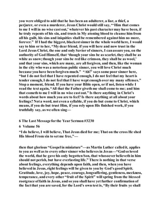 you were obliged to add that he has been an adulterer, a liar, a thief, a
perjurer, or even a murderer, Jesus Christ would still say, “‘Him that comes
to me I will in no wise castout,’ whatever his past charactermay have been, if
he truly repents of his sin, and trusts in My atoning blood to cleanse him from
all his guilt, his sins and iniquities shall be remembered againsthim no more,
forever.” If I had the biggest, blackestsinner in the whole world here, I would
say to him or to her, “My dear friend, if you will here and now trust in the
Lord Jesus Christ, the one and only Savior of sinners, I canassure you, on the
authority of God Himself, that ‘though your sins be as scarlet, they shall be as
white as snow;though your sins be red like crimson, they shall be as wool,’
and that your sins, which are many, are all forgiven, and then, like the woman
in the city who was a notorious public sinner, you will love Christ much
because you have been forgiven much.” “Ah!” says some poor sinner here,
“but I do not feel that I have repented enough, I do not feel that my heart is
tender enough, I do not feel that I have wept enough over my many offenses.”
Stop a moment, friend. If you have your Bible open, or if not, listen while I
read the text again, “All that the Father giveth me shall come to me; and him
that cometh to me I will in no wise castout.” Is there anything in Christ’s
words about how much you are to feel? Is there anything at all about your
feelings? Nota word, not even a syllable, if you do but come to Christ, which
means, if you do but trust Him, if you rely upon His finished work, if you
truthfully say, as we often sing—
6 The Last Messageforthe Year Sermon #3230
6 Volume 56
“I do believe, I will believe, That Jesus died for me; That on the cross He shed
His blood From sin to setme free,”—
then that glorious “Gospelin miniature”—as Martin Luther calledit, applies
to you as well as to every other sinner who believes in Jesus—“Godso loved
the world, that he gave his only begottenSon, that whosoeverbelieveth in him
should not perish, but have everlasting life.” There is nothing in that verse
about feelings, everything depends upon faith, and then, when you have
believed in Jesus, right feelings will be given to you by God’s goodSpirit.
Gratitude, love, joy, hope, peace, courage, longsuffering, gentleness, meekness,
temperance, and every other “fruit of the Spirit” will spring from the blessed
rootgrace offaith in Jesus, and so you shall have yet further confirmation of
the factthat you are saved, for the Lord’s own test is, “By their fruits ye shall
 