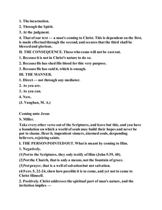 1. The incarnation.
2. Through the Spirit.
3. At the judgment.
4. That of our text — a man's coming to Christ. This is dependent on the first,
is made effectualthrough the second, and secures that the third shall be
blessedand glorious.
II. THE CONSEQUENCE. Thosewho come will not be castout.
1. Becauseit is not in Christ's nature to do so.
2. BecauseHe has shed His blood for this very purpose.
3. BecauseHe has said it, which is enough.
III. THE MANNER.
1. Direct— not through any mediator.
2. As you are.
3. As you can.
4. Now.
(J. Vaughan, M. A.)
Coming unto Jesus
S. Miller.
Take everyother verse out of the Scriptures, and leave but this, and you have
a foundation on which a world of souls may build their hopes and never be
put to shame. Hear it, impenitent sinners, alarmed souls, desponding
believers, rejoicing saints.
I. THE PERSONPOINTEDOUT. What is meant by coming to Him.
1. Negatively.
(1)Notto the Scriptures, they only testify of Him (John 5:39, 40).
(2)Notthe Church, that is only a means, not the fountain of grace.
(3)Notprayer, that is a well of salvationbut not salvation.
(4)Vers. 5, 22-24, show how possible it is to come, and yet not to come to
Christ Himself.
2. Positively. Christ addresses the spiritual part of man's nature, and the
invitation implies —
 