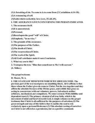 (1)A forsaking of sin. To come to is to come from (2 Corinthians 6:14-18).
(2)A renouncing of self.
(3)Faith which workethby love (vers. 35, 68, 69).
I. THE ASSURANCE GIVEN CONCERNINGTHE PERSON INDICATED.
1. The assurance itself.
(1)It is unrestricted.
(2)Personal.
(3)Basedupon the good"will" of Christ.
(4)Emphatic, "in no wise."
2. The grounds of the assurance.
(1)The purposes of the Father.
(2)The death of Christ.
(3)The resurrectionof Christ.
(4)The work of the Spirit.
(5)All God's attributes make it sure.Conclusion.
1. What say you to this?
2. Transpose the text, "Him that cometh not to Me I will castout."
(S. Miller.)
The gospelwelcome
D. Moore, M. A.
I. THE STATES OF MIND WITH WHICH WE SHOULD COME. The
previous part of the text need prove no stumbling-block. All it affirms is that
those whom the Father gives do come to Christ. Put the two togetherand they
affirm the absolute freeness ofthe Divine grace, and exhibit that grace as
acting in concurrence with our voluntary powers. Salvationis neither
arbitrary, mechanical, nor compulsory. We must corneal. With childlike and
dependent trust.(1) The primary element of all true faith, which is the
movement of mind and heart towards God, is simple reliance on the gospel
testimony that Christ is all-sufficient for the purposes of salvation.(2)The
greatstrength and stay of this faith is that it enables the soul to rely
exclusively upon a personalRedeemer.(3)This absolute casting of ourselves
on Christ is not offeredas a permission, but as a positive command.
 