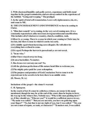 2. With chastenedhumility and godly sorrow, repentance and faith stand
togetherin the gospelcommission, and are always united in the experience of
the faithful. "Going and weeping." The prodigal.
3. In the spirit of total self-renunciation. Leave self, righteousness,sin, etc.,
and come to ME.
II. THE ENCOURAGEMENTAND CONFIDENCE we have in coming to
Christ.
1. "Him that cometh" or is coming, in the very actof coming now. It is a
constantly repeatedact; alike necessaryin regenerationand sanctification.
This includes all of whatsoevercountry, church, condition, rank.
(1)Hear it, ye young. There is a sense in which your coming to Christ may be
too late, but there is none in which it canbe too early.
(2)Ye middle agedwhom harassing cares disquiet. He will allow for
everything but a refusal to come.
(3)Ye aged. Perhaps the harvestis passedand ye are not saved.
2. "In no wise."
(1)But I have stayed awaytoo long.
(2)I am a backslider. No matter.
3. Has Jesus ever castany one out? No.
(1)All the glorious perfections of His nature bend Him to welcome you.
(2)The mighty price paid for your redemption.
(3)The purpose and promises of God.Conclusion:Not to come is to be
rejected;not to be saved is to be lost; there is no middle state.
(D. Moore, M. A.)
Invitations of the gospel -- the sinner's warrant
C. H. Spurgeon.
In the courts of law if a man be calledas a witness, no sooneris his name
mentioned, though he may be at the end of the court, than he begins to force
his wayup to the witness-box. Nobodysays, "Why is this man pushing here?"
or, if they should say, "Who are you?" it would be a sufficient answerto say,
"My name was called." "Butyou are not rich, you have no gold ring upon
your finger!" "No, but that is not my right of way, but I was called." "Sir, you
are not a man of repute, or rank, or character!" "It matters not, I was called.
 