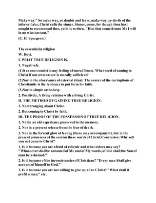 Make way." So make way, ye doubts and fears, make way, ye devils of the
infernal lake, Christ calls the sinner. Sinner, come, for though thou hast
nought to recommend thee, yet it is written, "Him that cometh unto Me I will
in no wise castout."
(C. H. Spurgeon.)
The essentialin religion
W. Hoyt.
I. WHAT TRUE RELIGION IS.
1. Negatively.
(1)It cannot consistin any feeling of moral fitness. What need of coming to
Christ if our own nature is morally sufficient?
(2)Nor in the observance ofexternal ritual. The source of the corruptions of
Christianity is the tendency to put form for faith.
(3)Nor in simple orthodoxy.
2. Positively. A living relation with a living Christ.
II. THE METHOD OF GAINING TRUE RELIGION.
1. Notthronging about Christ.
2. But coming to Christ by faith.
III. THE PROOF OF THE POSSESSIONOF TRUE RELIGION.
1. Notin an old experience preservedin the memory.
2. Norin a present release from the fear of death.
3. Norin the fervent glow of feeling (these may accompanyit), but in the
present proneness of the soul on these words of Christ.Conclusion:Why will
you not come to Christ?
1. Is it because you are afraid of ridicule and what others may say?
"Whosoevershallbe ashamedof Me and of My words, of him shall the Son of
man be ashamed."
2. Is it because ofthe inconsistenciesofChristians? "Every man Shall give
accountof himself to God."
3. Is it because you are not willing to give up all to Christ? "What shall it
profit a man," etc.
 
