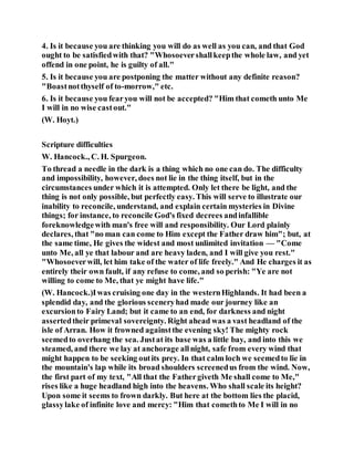 4. Is it because you are thinking you will do as well as you can, and that God
ought to be satisfiedwith that? "Whosoevershallkeepthe whole law, and yet
offend in one point, he is guilty of all."
5. Is it because you are postponing the matter without any definite reason?
"Boastnotthyself of to-morrow," etc.
6. Is it because you fearyou will not be accepted? "Him that cometh unto Me
I will in no wise castout."
(W. Hoyt.)
Scripture difficulties
W. Hancock., C. H. Spurgeon.
To thread a needle in the dark is a thing which no one can do. The difficulty
and impossibility, however, does not lie in the thing itself, but in the
circumstances under which it is attempted. Only let there be light, and the
thing is not only possible, but perfectly easy. This will serve to illustrate our
inability to reconcile, understand, and explain certain mysteries in Divine
things; for instance, to reconcile God's fixed decrees andinfallible
foreknowledgewith man's free will and responsibility. Our Lord plainly
declares, that "no man can come to Him except the Father draw him"; but, at
the same time, He gives the widest and most unlimited invitation — "Come
unto Me, all ye that labour and are heavy laden, and I will give you rest."
"Whosoeverwill, let him take of the water of life freely." And He charges it as
entirely their own fault, if any refuse to come, and so perish: "Ye are not
willing to come to Me, that ye might have life."
(W. Hancock.)Iwas cruising one day in the westernHighlands. It had been a
splendid day, and the glorious sceneryhad made our journey like an
excursionto Fairy Land; but it came to an end, for darkness and night
assertedtheir primeval sovereignty. Right ahead was a vast headland of the
isle of Arran. How it frowned againstthe evening sky! The mighty rock
seemedto overhang the sea. Justat its base was a little bay, and into this we
steamed, and there we lay at anchorage allnight, safe from every wind that
might happen to be seeking outits prey. In that calm loch we seemedto lie in
the mountain's lap while its broad shoulders screenedus from the wind. Now,
the first part of my text, "All that the Fathergiveth Me shall come to Me,"
rises like a huge headland high into the heavens. Who shall scale its height?
Upon some it seems to frown darkly. But here at the bottom lies the placid,
glassylake of infinite love and mercy: "Him that comethto Me I will in no
 