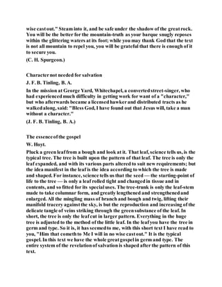 wise castout." Steam into it, and be safe under the shadow of the greatrock.
You will be the better for the mountain-truth as your barque snugly reposes
within the glittering waters at its foot; while you may thank God that the text
is not all mountain to repel you, you will be grateful that there is enough of it
to secure you.
(C. H. Spurgeon.)
Characternot needed for salvation
J. F. B. Tinling, B. A.
In the mission at George Yard, Whitechapel, a convertedstreet-singer, who
had experiencedmuch difficulty in getting work for want of a "character,"
but who afterwards became a licensedhawkerand distributed tracts as he
walkedalong, said: "Bless God, I have found out that Jesus will, take a man
without a character."
(J. F. B. Tinling, B. A.)
The essenceofthe gospel
W. Hoyt.
Pluck a green leaffrom a bough and look at it. That leaf, science tells us, is the
typical tree. The tree is built upon the pattern of that leaf. The tree is only the
leaf expanded, and with its various parts altered to suit new requirements; but
the idea manifest in the leaf is the idea according to which the tree is made
and shaped. For instance, science tells us that the seed — the starting-point of
life to the tree — is only a leaf rolled tight and changedin tissue and in
contents, and so fitted for its specialuses. The tree-trunk is only the leaf-stem
made to take columnar form, and greatly lengthened and strengthenedand
enlarged. All the mingling mass of branch and bough and twig, lifting their
manifold tracery againstthe sky, is but the reproduction and increasing of the
delicate tangle of veins striking through the greensubstance of the leaf. In
short, the tree is only the leafcut in larger pattern. Everything in the huge
tree is adjusted to the method of the little leaf. In the leafyou have the tree in
germ and type. So it is, it has seemedto me, with this short text I have read to
you, "Him that comethto Me I will in no wise castout." It is the typical
gospel. In this text we have the whole greatgospelin germ and type. The
entire system of the revelationof salvation is shaped after the pattern of this
text.
 