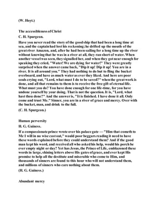 (W. Hoyt.)
The accessiblenessofChrist
C. H. Spurgeon.
Have you never read the story of the goodship that had been a long time at
sea, and the captainhad lost his reckoning;he drifted up the mouth of the
greatriver Amazon, and, after he had been sailing for a long time up the river
without knowing that he was in a river at all, they ran short of water. When
another vesselwas seen, theysignalled her, and when they gotnear enough for
speaking they cried, "Water!We are dying for water!" They were greatly
surprised when the answercame back, "Dip it up! Dip it up! You are in a
river. It is all around you." They had nothing to do but to fling the bucket
overboard, and have as much wateras ever they liked. And here are poor
souls crying out, "Lord, what must I do to be saved?" whenthe greatwork is
done, and all that remains to them is to receive the free gift of eternal life.
What must you do? You have done enough for one life-time, for you have
undone yourself by your doing. That is not the question. It is, "Lord, what
hast thou done?" And the answeris, "It is finished. I have done it all. Only
come and trust Me." Sinner, you are in a river of grace and mercy. Over with
the bucket, man, and drink to the full.
(C. H. Spurgeon.)
Human perversity
H. G. Guiness.
If a compassionateprince wrote over his palace gate — "Him that cometh to
Me I will in no wise castout," would poor beggars reading it need to have
these words explained before they could understand them? And if the good
man kept his word, and receivedall who askedhis help, would his porch be
ever empty night or day? Yet has Jesus, the Prince of Life, emblazoned these
words in large, shining letters above His gates ofgrace, and ever kept His
promise to help all the destitute and miserable who come to Him, and
thousands of sinners are found to this hour who will not understand them,
and millions of sinners who care nothing about them.
(H. G. Guiness.)
Abundant mercy
 