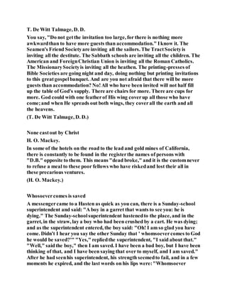 T. De Witt Talmage, D. D.
You say, "Do not getthe invitation too large, for there is nothing more
awkwardthan to have more guests than accommodation." Iknow it. The
Seamen's Friend Societyare inviting all the sailors. The TractSocietyis
inviting all the destitute. The Sabbath schools are inviting all the children. The
American and ForeignChristian Union is inviting all the Roman Catholics.
The MissionarySocietyis inviting all the heathen. The printing-presses of
Bible Societies are going night and day, doing nothing but printing invitations
to this greatgospelbanquet. And are you not afraid that there will be more
guests than accommodation? No!All who have been invited will not half fill
up the table of God's supply. There are chairs for more. There are cups for
more. God could with one featherof His wing coverup all those who have
come;and when He spreads out both wings, they coverall the earth and all
the heavens.
(T. De Witt Talmage, D. D.)
None castout by Christ
H. O. Mackey.
In some of the hotels on the road to the lead and gold mines of California,
there is constantly to be found in the registerthe names of persons with
"D.B." opposite to them. This means "dead broke," and it is the customnever
to refuse a meal to these poor fellows who have riskedand lost their all in
these precarious ventures.
(H. O. Mackey.)
Whosoevercomes is saved
A messengercame to a Hasten as quick as you can, there is a Sunday-school
superintendent and said: "A boy in a garret that wants to see you: he is
dying." The Sunday-schoolsuperintendent hastenedto the place, and in the
garret, in the straw, lay a boy who had been crushed by a cart. He was dying;
and as the superintendent entered, the boy said: "Oh! I am so glad you have
come. Didn't I hear you say the other Sunday that ' whomsoevercomes to God
he would be saved?'" "Yes," repliedthe superintendent, "I said about that."
"Well," saidthe boy," then I am saved. I have been a bad boy, but I have been
thinking of that, and I have been saying that over to myself, and I am saved."
After he had seenhis superintendent, his strength seemedto fail, and in a few
moments he expired, and the last words on his lips were:"Whomsoever
 
