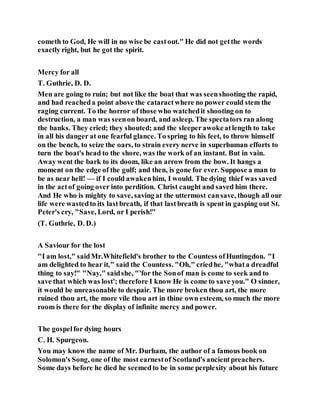 cometh to God, He will in no wise be castout." He did not getthe words
exactly right, but he got the spirit.
Mercy for all
T. Guthrie, D. D.
Men are going to ruin; but not like the boat that was seenshooting the rapid,
and had reacheda point above the cataractwhere no power could stem the
raging current. To the horror of those who watchedit shooting on to
destruction, a man was seenon board, and asleep. The spectators ran along
the banks. They cried; they shouted; and the sleeperawokeatlength to take
in all his danger at one fearful glance. To spring to his feet, to throw himself
on the bench, to seize the oars, to strain every nerve in superhuman efforts to
turn the boat's head to the shore, was the work of an instant. But in vain.
Away went the bark to its doom, like an arrow from the bow. It hangs a
moment on the edge of the gulf; and then, is gone for ever. Suppose a man to
be as near hell! — if I could awakenhim, I would. The dying thief was saved
in the actof going over into perdition. Christ caught and saved him there.
And He who is mighty to save, saving at the uttermost cansave, though all our
life were wastedto its lastbreath, if that lastbreath is spent in gasping out St.
Peter's cry, "Save, Lord, or I perish!"
(T. Guthrie, D. D.)
A Saviour for the lost
"I am lost," saidMr.Whitefield's brother to the Countess ofHuntingdon. "I
am delighted to hear it," said the Countess. "Oh," criedhe, "whata dreadful
thing to say!" "Nay," saidshe, "'for the Sonof man is come to seek and to
save that which was lost'; therefore I know He is come to save you." O sinner,
it would be unreasonable to despair. The more broken thou art, the more
ruined thou art, the more vile thou art in thine own esteem, so much the more
room is there for the display of infinite mercy and power.
The gospelfor dying hours
C. H. Spurgeon.
You may know the name of Mr. Durham, the author of a famous book on
Solomon's Song, one of the most earnestof Scotland's ancientpreachers.
Some days before he died he seemedto be in some perplexity about his future
 