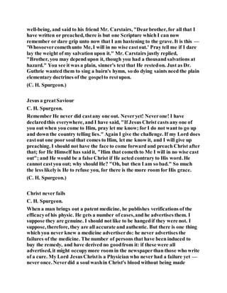 well-being, and said to his friend Mr. Carstairs, "Dearbrother, for all that I
have written or preached, there is but one Scripture which I can now
remember or dare grip unto now that I am hastening to the grave. It is this —
'Whosoevercomethunto Me, I will in no wise castout.' Pray tell me if I dare
lay the weight of my salvation upon it." Mr. Carstairs justly replied,
"Brother, you may depend upon it, though you had a thousand salvations at
hazard." You see it was a plain, sinner's text that He restedon. Just as Dr.
Guthrie wanted them to sing a bairn's hymn, so do dying saints need the plain
elementary doctrines of the gospelto restupon.
(C. H. Spurgeon.)
Jesus a greatSaviour
C. H. Spurgeon.
Remember He never did castany one out. Neveryet! Neverone! I have
declaredthis everywhere, and I have said, "If Jesus Christ casts any one of
you out when you come to Him, pray let me know; for I do not want to go up
and down the country telling lies." Again I give the challenge. If my Lord does
eastout one poor soul that comes to Him, let me know it, and I will give up
preaching. I should not have the face to come forward and preach Christ after
that; for He Himself has saidit, "Him that cometh to Me I will in no wise cast
out"; and He would be a false Christ if He acted contrary to His word. He
cannot castyou out; why should He? "Oh, but then I am so bad." So much
the less likelyis He to refuse you, for there is the more room for His grace.
(C. H. Spurgeon.)
Christ never fails
C. H. Spurgeon.
When a man brings out a patent medicine, he publishes verifications of the
efficacyof his physic. He gets a number of cases,and he advertises them. I
suppose they are genuine. I should not like to be hangedif they were not. I
suppose, therefore, they are all accurate and authentic. But there is one thing
which you never knew a medicine advertiserdo: he never advertises the
failures of the medicine. The number of persons that have been induced to
buy the remedy, and have derived no goodfrom it: if these were all
advertised, it might occupymore room in the newspaperthan those who write
of a cure. My Lord Jesus Christis a Physician who never had a failure yet —
never once. Neverdid a soul washin Christ's blood without being made
 