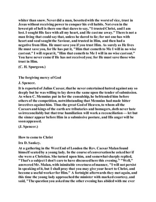 whiter than snow. Neverdid a man, besottedwith the worstof vice, trust in
Jesus without receiving power to conquer his evil habits. Not even in the
lowestpit of hell is there one that dares to say, "I trusted Christ, and I am
lost. I sought His face with all my heart, and He castme away." There is not a
man living that could say that, unless he dared to lie; for not one has with
heart and soul soughtthe Saviour, and trusted in Him, and then had a
negative from Him. He must save you if you trust Him. As surely as He lives
He must save you, for He has put it, "Him that cometh to Me I will in no wise
castout." I will repeat it, "Him that cometh to Me I will in no wise castout."
You have never come if He has not receivedyou; for He must save those who
trust in Him.
(C. H. Spurgeon.)
The forgiving mercy of God
J. Spencer.
It is reported of Julius Caesar, thathe never entertained hatred againstany so
deeply but he was willing to lay down the same upon the tender of submission.
As when C. Memnius put in for the consulship, he befriended him before
others of the competition, notwithstanding that Memnius had made bitter
invectives againsthim. Thus the great Godof Heaven, to whom all the
Caesarsand kings of the earth are tributaries and homagers, doth never hate
so irreconcilably but that true humiliation will work a reconciliation— let but
the sinner appear before Him in a submissive posture, and His angerwill be
soonappeased.
(J. Spencer.)
How to come to Christ
Ira D. Sankey.
At a gathering in the WestEnd of London the Rev. CaesarMalanfound
himself seatedby a young lady. In the course ofconversationhe askedher if
she were a Christian. She turned upon him, and somewhatsharply replied,
"That's a subject I don't care to have discussedhere this evening." "Well,"
answeredMr. Malan, with inimitable sweetnessofmanner, "I will not persist
in speaking of it, but I shall pray that you may give your heart to Christ, and
become a useful workerfor Him." A fortnight afterwards they met again, and
this time the young lady approachedthe minister with marked courtesy, and
said, "The question you askedme the other evening has abided with me ever
 