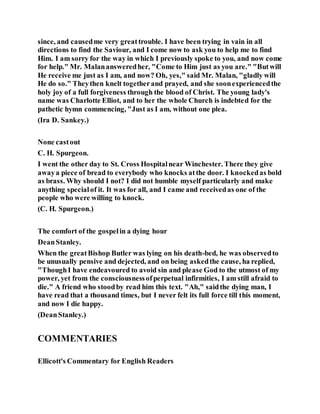 since, and causedme very greattrouble. I have been trying in vain in all
directions to find the Saviour, and I come now to ask you to help me to find
Him. I am sorry for the way in which I previously spoke to you, and now come
for help." Mr. Malanansweredher, "Come to Him just as you are." "Butwill
He receive me just as I am, and now? Oh, yes," said Mr. Malan, "gladly will
He do so." Theythen knelt togetherand prayed, and she soonexperiencedthe
holy joy of a full forgiveness through the blood of Christ. The young lady's
name was Charlotte Elliot, and to her the whole Church is indebted for the
pathetic hymn commencing, "Just as I am, without one plea.
(Ira D. Sankey.)
None castout
C. H. Spurgeon.
I went the other day to St. Cross Hospitalnear Winchester. There they give
awaya piece of bread to everybody who knocks atthe door. I knockedas bold
as brass. Why should I not? I did not humble myself particularly and make
anything specialof it. It was for all, and I came and receivedas one of the
people who were willing to knock.
(C. H. Spurgeon.)
The comfort of the gospelin a dying hour
DeanStanley.
When the greatBishop Butler was lying on his death-bed, he was observedto
be unusually pensive and dejected, and on being askedthe cause, ha replied,
"ThoughI have endeavoured to avoid sin and please God to the utmost of my
power, yet from the consciousnessofperpetual infirmities, I am still afraid to
die." A friend who stoodby read him this text. "Ah," saidthe dying man, I
have read that a thousand times, but I never felt its full force till this moment,
and now I die happy.
(DeanStanley.)
COMMENTARIES
Ellicott's Commentary for English Readers
 