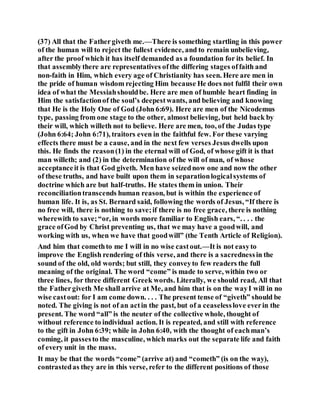 (37) All that the Fathergiveth me.—There is something startling in this power
of the human will to reject the fullest evidence, and to remain unbelieving,
after the proof which it has itself demanded as a foundation for its belief. In
that assemblythere are representatives ofthe differing stages offaith and
non-faith in Him, which every age of Christianity has seen. Here are men in
the pride of human wisdom rejecting Him because He does not fulfil their own
idea of what the Messiahshouldbe. Here are men of humble heart finding in
Him the satisfactionof the soul’s deepestwants, and believing and knowing
that He is the Holy One of God (John 6:69). Here are men of the Nicodemus
type, passing from one stage to the other, almost believing, but held back by
their will, which willeth not to believe. Here are men, too, of the Judas type
(John 6:64; John 6:71), traitors even in the faithful few. For these varying
effects there must be a cause, and in the next few verses Jesus dwells upon
this. He finds the reason(1) in the eternal will of God, of whose gift it is that
man willeth; and (2) in the determination of the will of man, of whose
acceptanceit is that God giveth. Men have seizednow one and now the other
of these truths, and have built upon them in separationlogicalsystems of
doctrine which are but half-truths. He states them in union. Their
reconciliationtranscends human reason, but is within the experience of
human life. It is, as St. Bernard said, following the words of Jesus, “If there is
no free will, there is nothing to save;if there is no free grace, there is nothing
wherewith to save;“or, in words more familiar to English ears, “. . . . the
grace ofGod by Christ preventing us, that we may have a goodwill, and
working with us, when we have that goodwill” (the Tenth Article of Religion).
And him that comethto me I will in no wise castout.—It is not easyto
improve the English rendering of this verse, and there is a sacrednessin the
sound of the old, old words; but still, they conveyto few readers the full
meaning of the original. The word “come” is made to serve, within two or
three lines, for three different Greek words. Literally, we should read, All that
the Fathergiveth Me shall arrive at Me, and him that is on the wayI will in no
wise castout: for I am come down. . . . The present tense of “giveth” should be
noted. The giving is not of an actin the past, but of a ceaselesslove everin the
present. The word “all” is the neuter of the collective whole, thought of
without reference to individual action. It is repeated, and still with reference
to the gift in John 6:39; while in John 6:40, with the thought of eachman’s
coming, it passesto the masculine, which marks out the separate life and faith
of every unit in the mass.
It may be that the words “come” (arrive at) and “cometh” (is on the way),
contrastedas they are in this verse, refer to the different positions of those
 