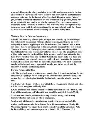 who seek Him—to the ninety and nine in the fold, and the one who in the far
distance hears His voice and comes in doubt and fear; but the context seems
rather to point out the fulfilment of the Messianic kingdomas the Father’s
gift, and the individual difficulties of, and individual help given to, those who
strive to enter it, and shall in no wise be castout. There were men among
those who heard Him who in darkness and difficulty were feeling their way:
these men were guided and strengthened by an unseenhand until they found
it; there were men there who were being castout but not by Him.
Matthew Henry's Concise Commentary
6:36-46 The discoveryof their guilt, danger, and remedy, by the teaching of
the Holy Spirit, makes men willing and glad to come, and to give up every
thing which hinders applying to him for salvation. The Father's will is, that
not one of those who were given to the Son, should be rejectedor lost by him.
No one will come, till Divine grace has subdued, and in part changedhis
heart; therefore no one who comes will ever be castout. The gospelfinds none
willing to be savedin the humbling, holy manner, made known therein; but
God draws with his word and the Holy Ghost; and man's duty is to hear and
learn; that is to say, to receive the grace offered, and consentto the promise.
None had seenthe Father but his beloved Son; and the Jews must expectto be
taught by his inward power upon their minds, and by his word, and the
ministers whom he sent among them.
Barnes'Notes on the Bible
All - The original word is in the neuter gender, but it is used, doubtless, for the
masculine, or perhaps refers to his people consideredas a mass or body, and
means that every individual that the Fatherhad given him should come to
him.
The Fathergiveth me - We here learn that those who come to Christ, and who
will be saved, are given to him by God.
1. God promised him that he should see ofthe travail of his soul - that is, "the
fruit of his wearisome toil" (Lowth), and should be satisfied, Isaiah53:11.
2. All men are sinners, and none have any claim to mercy, and he may
therefore bestow salvationon whom he pleases.
3. All people of themselves are disposed to rejectthe gospel, John5:40.
4. God enables those who do believe to do it. He draws them to Him by His
Word and Spirit; "He opens their hearts to understand the Scriptures Acts
16:14;and He grants to them repentance, Acts 11:18;2 Timothy 2:25.
 