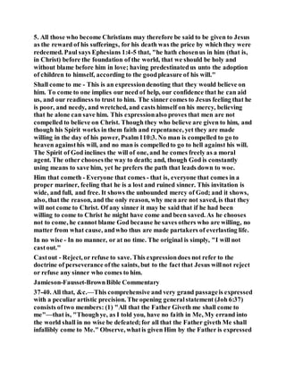 5. All those who become Christians may therefore be said to be given to Jesus
as the reward of his sufferings, for his death was the price by which they were
redeemed. Paul says Ephesians 1:4-5 that, "he hath chosenus in him (that is,
in Christ) before the foundation of the world, that we should be holy and
without blame before him in love; having predestinatedus unto the adoption
of children to himself, according to the goodpleasure of his will."
Shall come to me - This is an expressiondenoting that they would believe on
him. To come to one implies our need of help, our confidence that he can aid
us, and our readiness to trust to him. The sinner comes to Jesus feeling that he
is poor, and needy, and wretched, and casts himself on his mercy, believing
that he alone can save him. This expressionalso proves that men are not
compelled to believe on Christ. Though they who believe are given to him, and
though his Spirit works in them faith and repentance, yet they are made
willing in the day of his power, Psalm110:3. No man is compelled to go to
heaven againsthis will, and no man is compelledto go to hell against his will.
The Spirit of God inclines the will of one, and he comes freely as a moral
agent. The other choosesthe way to death; and, though God is constantly
using means to save him, yet he prefers the path that leads down to woe.
Him that cometh - Everyone that comes - that is, everyone that comes in a
proper mariner, feeling that he is a lost and ruined sinner. This invitation is
wide, and full, and free. It shows the unbounded mercy of God; and it shows,
also, that the reason, and the only reason, why men are not saved, is that they
will not come to Christ. Of any sinner it may be said that if he had been
willing to come to Christ he might have come and been saved. As he chooses
not to come, he cannot blame God because he saves others who are willing, no
matter from what cause, andwho thus are made partakers of everlasting life.
In no wise - In no manner, or at no time. The original is simply, "I will not
castout."
Castout - Reject, or refuse to save. This expressiondoes not refer to the
doctrine of perseverance ofthe saints, but to the fact that Jesus willnot reject
or refuse any sinner who comes to him.
Jamieson-Fausset-BrownBible Commentary
37-40. All that, &c.—This comprehensive and very grand passageis expressed
with a peculiar artistic precision. The opening generalstatement (Joh 6:37)
consists oftwo members: (1) "All that the Father Giveth me shall come to
me"—that is, "Thoughye, as I told you, have no faith in Me, My errand into
the world shall in no wise be defeated;for all that the Father giveth Me shall
infallibly come to Me." Observe, whatis given Him by the Father is expressed
 