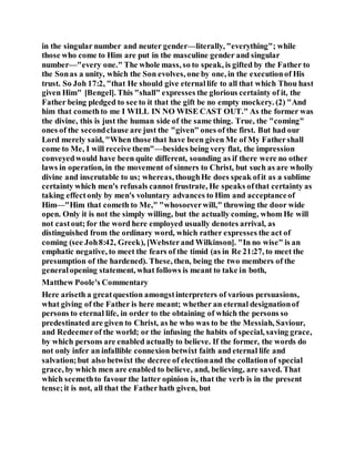 in the singular number and neuter gender—literally, "everything"; while
those who come to Him are put in the masculine gender and singular
number—"every one." The whole mass, so to speak, is gifted by the Father to
the Sonas a unity, which the Son evolves, one by one, in the executionof His
trust. So Joh 17:2, "that He should give eternallife to all that which Thou hast
given Him" [Bengel]. This "shall" expresses the glorious certainty of it, the
Father being pledged to see to it that the gift be no empty mockery. (2) "And
him that comethto me I WILL IN NO WISE CAST OUT." As the former was
the divine, this is just the human side of the same thing. True, the "coming"
ones of the secondclause are just the "given" ones of the first. But had our
Lord merely said, "When those that have been given Me of My Fathershall
come to Me, I will receive them"—besides being very flat, the impression
conveyedwould have been quite different, sounding as if there were no other
laws in operation, in the movement of sinners to Christ, but such as are wholly
divine and inscrutable to us; whereas, thoughHe does speak ofit as a sublime
certainty which men's refusals cannot frustrate, He speaks ofthat certainty as
taking effectonly by men's voluntary advances to Him and acceptanceof
Him—"Him that cometh to Me," "whosoeverwill," throwing the door wide
open. Only it is not the simply willing, but the actually coming, whom He will
not castout; for the word here employed usually denotes arrival, as
distinguished from the ordinary word, which rather expresses the act of
coming (see Joh8:42, Greek), [Websterand Wilkinson]. "In no wise" is an
emphatic negative, to meet the fears of the timid (as in Re 21:27, to meet the
presumption of the hardened). These, then, being the two members of the
generalopening statement, what follows is meant to take in both,
Matthew Poole's Commentary
Here ariseth a greatquestion amongstinterpreters of various persuasions,
what giving of the Father is here meant; whether an eternal designationof
persons to eternal life, in order to the obtaining of which the persons so
predestinated are given to Christ, as he who was to be the Messiah, Saviour,
and Redeemerof the world; or the infusing the habits of special, saving grace,
by which persons are enabled actually to believe. If the former, the words do
not only infer an infallible connexion betwixt faith and eternal life and
salvation;but also betwixt the decree of electionand the collationof special
grace, by which men are enabled to believe, and, believing, are saved. That
which seemethto favour the latter opinion is, that the verb is in the present
tense;it is not, all that the Fatherhath given, but
 