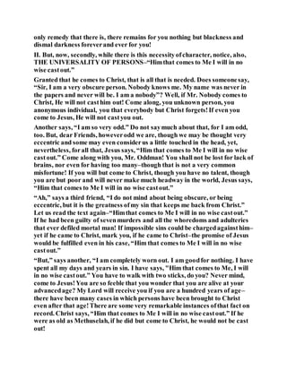 only remedy that there is, there remains for you nothing but blackness and
dismal darkness foreverand ever for you!
II. But, now, secondly, while there is this necessityofcharacter, notice, also,
THE UNIVERSALITY OF PERSONS–“Himthat comes to Me I will in no
wise castout.”
Granted that he comes to Christ, that is all that is needed. Does someonesay,
“Sir, I am a very obscure person. Nobody knows me. My name was never in
the papers and never will be. I am a nobody”? Well, if Mr. Nobody comes to
Christ, He will not casthim out! Come along, you unknown person, you
anonymous individual, you that everybody but Christ forgets!If even you
come to Jesus, He will not castyou out.
Another says, “I am so very odd.” Do not saymuch about that, for I am odd,
too. But, dear Friends, howeverodd we are, though we may be thought very
eccentric and some may even considerus a little touched in the head, yet,
nevertheless, forall that, Jesus says, “Him that comes to Me I will in no wise
castout.” Come along with you, Mr. Oddman! You shall not be lost for lack of
brains, nor even for having too many–though that is not a very common
misfortune! If you will but come to Christ, though you have no talent, though
you are but poor and will never make much headway in the world, Jesus says,
“Him that comes to Me I will in no wise castout.”
“Ah,” says a third friend, “I do not mind about being obscure, or being
eccentric, but it is the greatness ofmy sin that keeps me back from Christ.”
Let us read the text again–“Himthat comes to Me I will in no wise castout.”
If he had been guilty of sevenmurders and all the whoredoms and adulteries
that ever defiled mortal man! If impossible sins could be chargedagainsthim–
yet if he came to Christ, mark you, if he came to Christ–the promise of Jesus
would be fulfilled even in his case, “Him that comes to Me I will in no wise
castout.”
“But,” says another, “I am completely worn out. I am goodfor nothing. I have
spent all my days and years in sin. I have says, "Him that comes to Me, I will
in no wise castout.” You have to walk with two sticks, do you? Never mind,
come to Jesus!You are so feeble that you wonder that you are alive at your
advancedage? My Lord will receive you if you are a hundred years of age–
there have been many cases in which persons have been brought to Christ
even after that age!There are some very remarkable instances ofthat fact on
record. Christ says, “Him that comes to Me I will in no wise castout.” If he
were as old as Methuselah, if he did but come to Christ, he would not be cast
out!
 