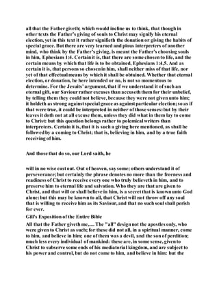 all that the Fathergiveth; which would incline us to think, that though in
other texts the Father’s giving of souls to Christ may signify his eternal
election, yet in this text it rather signifieth the donation or giving the habits of
specialgrace. Butthere are very learned and pious interpreters of another
mind, who think by the Father’s giving, is meant the Father’s choosing souls
in him, Ephesians 1:4. Certainit is, that there are some chosento life, and the
certain means by which that life is to be obtained, Ephesians 1:4,5. And as
certain it is, that persons so chosenin him, shall neither miss of that life, nor
yet of that effectualmeans by which it shall be obtained. Whether that eternal
election, or donation, be here intended or no, is not so momentous to
determine. For the Jesuits’argument, that if we understand it of such an
eternal gift, our Saviour rather excuses than accuseththem for their unbelief,
by telling them they could not believe, because they were not given unto him;
it holdeth as strong againstspecialgrace as againstparticular election;so as if
that were true, it could be interpreted in neither of those senses:but by their
leaves it doth not at all excuse them, unless they did what in them lay to come
to Christ: but this question belongs rather to polemicalwriters than
interpreters. Certain it is, that it is such a giving here mentioned, as shall be
followedby a coming to Christ; that is, believing in him, and by a true faith
receiving of him.
And those that do so, our Lord saith, he
will in no wise castout. Out of heaven, saysome; others understand it of
perseverance;but certainly the phrase denotes no more than the freeness and
readiness of Christ to receive every one who truly believeth in him, and to
preserve him to eternal life and salvation. Who they are that are given to
Christ, and that will or shall believe in him, is a secretthat is knownunto God
alone:but this may be known to all, that Christ will not throw off any soul
that is willing to receive him as its Saviour, and that no such soul shall perish
for ever.
Gill's Exposition of the Entire Bible
All that the Father giveth me,.... The "all" designnot the apostles only, who
were given to Christ as such; for these did not all, in a spiritual manner, come
to him, and believe in him; one of them was a devil, and the son of perdition;
much less every individual of mankind: these are, in some sense, givento
Christ to subserve some ends of his mediatorial kingdom, and are subject to
his powerand control, but do not come to him, and believe in him: but the
 