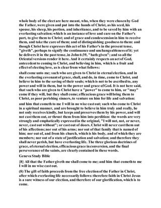 whole body of the electare here meant, who, when they were chosenby God
the Father, were given and put into the hands of Christ, as his seed, his
spouse, his sheep, his portion, and inheritance, and to be saved by him with an
everlasting salvation;which is an instance of love and care on the Father's
part, to give them to Christ; and of grace and condescensionin him to receive
them, and take the care of them; and of distinguishing goodness to them: and
though Christ here expresses this act of his Father's in the present tense,
"giveth", perhaps to signify the continuance and unchangeablenessofit; yet
he delivers it in the past tense, in John 6:39, "hath given"; and so all the
Oriental versions render it here. And it certainly respects anactof God,
antecedentto coming to Christ, and believing in him, which is a fruit and
effectof electing love, as is clearfrom what follows:
shall come unto me; such who are given to Christ in eternalelection, and in
the everlasting covenantof grace, shall, and do, in time, come to Christ, and
believe in him to the saving of their souls; which is not to be ascribedto, any
powerand will in them, but to the power and grace ofGod. It is not here said,
that such who are given to Christ have a "power" to come to him, or "may"
come if they will, but they shall come;efficacious grace willbring them to
Christ, as poor perishing sinners, to venture on him for life and salvation:
and him that cometh to me I will in no wise castout; such who come to Christ
in a spiritual manner, and are brought to believe in him truly and really, he
not only receives kindly, but keeps and preserves them by his power, and will
not castthem out, or thrust them from him into perdition: the words are very
strongly and emphatically expressedin the original, "I will not, not, or never,
never, castout without"; or castout of doors. Christ will never castthem out
of his affections;nor out of his arms; nor out of that family that is named of
him; nor out of, and from his church, which is his body, and of which they are
members; nor out of a state of justification and salvation; and therefore they
shall never perish, but have everlasting life. The three glorious doctrines of
grace, ofeternal election, efficaciousgrace inconversion, and the final
perseverance ofthe saints, are clearlycontained in these words.
Geneva Study Bible
{8} All that the Fathergiveth me shall come to me; and him that comethto me
I will in no wise castout.
(8) The gift of faith proceeds from the free electionof the Father in Christ,
after which everlasting life necessarilyfollows:therefore faith in Christ Jesus
is a sure witness of our election, and therefore of our glorification, which is to
come.
 