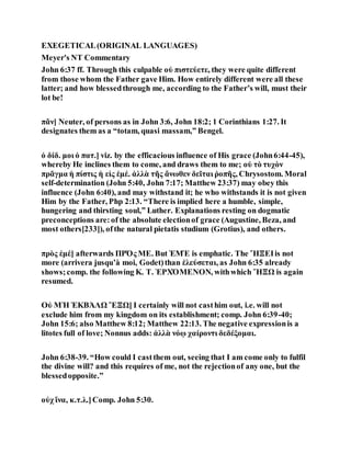 EXEGETICAL(ORIGINAL LANGUAGES)
Meyer's NT Commentary
John 6:37 ff. Through this culpable οὐ πιστεύετε, they were quite different
from those whom the Father gave Him. How entirely different were all these
latter; and how blessedthrough me, according to the Father’s will, must their
lot be!
πᾶν] Neuter, of persons as in John 3:6, John 18:2; 1 Corinthians 1:27. It
designates them as a “totam, quasi massam,” Bengel.
ὁ δίδ. μοι ὁ πατ.] viz. by the efficacious influence of His grace (John6:44-45),
whereby He inclines them to come, and draws them to me; οὐ τὸ τυχὸν
πρᾶγμα ἡ πίστις ἡ εἰς ἐμέ. ἀλλὰ τῆς ἄνωθεν δεῖται ῥοπῆς, Chrysostom. Moral
self-determination (John 5:40, John 7:17; Matthew 23:37) may obey this
influence (John 6:40), and may withstand it; he who withstands it is not given
Him by the Father, Php 2:13. “There is implied here a humble, simple,
hungering and thirsting soul,” Luther. Explanations resting on dogmatic
preconceptions are:of the absolute electionof grace (Augustine, Beza, and
most others[233]), ofthe natural pietatis studium (Grotius), and others.
πρὸς ἐμέ] afterwards ΠΡΌς ΜΕ. But ἘΜΈ is emphatic. The ἭΞΕΙis not
more (arrivera jusqu’à moi, Godet)than ἐλεύσεται, as John 6:35 already
shows;comp. the following Κ. Τ. ἘΡΧΌΜΕΝΟΝ, withwhich ἭΞΩ is again
resumed.
Οὐ ΜῊ ἘΚΒΆΛΩ ἜΞΩ] I certainly will not casthim out, i.e. will not
exclude him from my kingdom on its establishment; comp. John 6:39-40;
John 15:6; also Matthew 8:12; Matthew 22:13. The negative expressionis a
litotes full of love; Nonnus adds: ἀλλὰ νόῳ χαίροντι δεδέξομαι.
John 6:38-39. “How could I castthem out, seeing that I am come only to fulfil
the divine will? and this requires of me, not the rejectionof any one, but the
blessedopposite.”
οὐχ ἵνα, κ.τ.λ.]Comp. John 5:30.
 