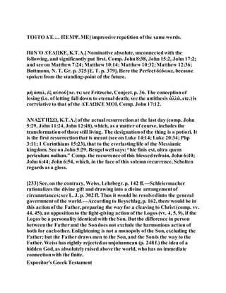 ΤΟῦΤΟ ΔῈ … ΠΈΜΨ. ΜΕ] impressive repetition of the same words.
ΠᾶΝ Ὁ ΔΈΔΩΚΕ, Κ.Τ.Λ.]Nominative absolute, unconnectedwith the
following, and significantly put first. Comp. John 8:38, John 15:2, John 17:2;
and see on Matthew 7:24; Matthew 10:14; Matthew 10:32;Matthew 12:36;
Buttmann, N. T. Gr. p. 325 [E. T. p. 379]. Here the Perfectδέδωκε, because
spokenfrom the standing-point of the future.
μὴ ἀπολ. ἐξ αὐτοῦ]sc. τι; see Fritzsche, Conject. p. 36. The conceptionof
losing (i.e. of letting fall down to eternal death; see the antithesis ἀλλὰ, etc.)is
correlative to that of the ΔΈΔΩΚΈ ΜΟΙ. Comp. John 17:12.
ἈΝΑΣΤΉΣΩ, Κ.Τ.Λ.]of the actualresurrectionat the last day (comp. John
5:29, John 11:24, John 12:48), which, as a matter of course, includes the
transformation of those still living. The designationof the thing is a potiori. It
is the first resurrectionthat is meant (see on Luke 14:14; Luke 20:34; Php
3:11; 1 Corinthians 15:23), that to the everlasting life of the Messianic
kingdom. See on John 5:29. Bengelwellsays:“hic finis est, ultra quem
periculum nullum.” Comp. the recurrence of this blessedrefrain, John 6:40;
John 6:44; John 6:54, which, in the face of this solemnrecurrence, Scholten
regards as a gloss.
[233]See, on the contrary, Weiss, Lehrbegr. p. 142 ff.—Schleiermacher
rationalizes the divine gift and drawing into a divine arrangementof
circumstances;see L. J. p. 302 ff. Thus it would be resolvedinto the general
government of the world.—According to Beyschlag,p. 162, there would be in
this actionof the Father, preparing the way for a cleaving to Christ (comp. vv.
44, 45), an oppositionto the light-giving action of the Logos (vv. 4, 5, 9), if the
Logos be a personality identical with the Son. But the difference in person
betweenthe Fatherand the Sondoes not exclude the harmonious action of
both for eachother. Enlightening is not a monopoly of the Son, excluding the
Father; but the Father draws men to the Son, and the Sonis the way to the
Father. Weiss has rightly rejectedas unjohannean (p. 248 f.) the idea of a
hidden God, as absolutelyraised above the world, who has no immediate
connectionwith the finite.
Expositor's Greek Testament
 