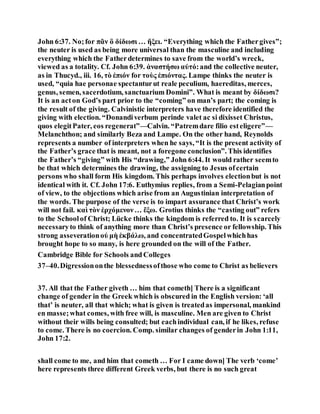 John 6:37. No;for πᾶν ὃ δίδωσι … ἥξει. “Everything which the Fathergives”;
the neuter is used as being more universal than the masculine and including
everything which the Fatherdetermines to save from the world’s wreck,
viewed as a totality. Cf. John 6:39. ἀναστήσω αὐτό:and the collective neuter,
as in Thucyd., iii. 16, τὸ ἐπιόν for τοὺς ἐπιόντας. Lampe thinks the neuter is
used, “quia hae personae spectanturut reale peculium, haereditas, merces,
genus, semen, sacerdotium, sanctuarium Domini”. What is meant by δίδωσι?
It is an acton God’s part prior to the “coming” on man’s part; the coming is
the result of the giving. Calvinistic interpreters have therefore identified the
giving with election. “Donandiverbum perinde valet ac si dixisset Christus,
quos elegitPater, eos regenerat”—Calvin. “Patremdare filio esteligere”—
Melanchthon; and similarly Beza and Lampe. On the other hand, Reynolds
represents a number of interpreters when he says, “It is the present activity of
the Father’s grace that is meant, not a foregone conclusion”. This identifies
the Father’s “giving” with His “drawing,” John 6:44. It would rather seemto
be that which determines the drawing, the assigning to Jesus ofcertain
persons who shall form His kingdom. This perhaps involves electionbut is not
identical with it. Cf. John 17:6. Euthymius replies, from a Semi-Pelagianpoint
of view, to the objections which arise from an Augustinian interpretation of
the words. The purpose of the verse is to impart assurance that Christ’s work
will not fail. καὶ τὸν ἐρχόμενον… ἔξω. Grotius thinks the “casting out” refers
to the Schoolof Christ; Lücke thinks the kingdom is referred to. It is scarcely
necessaryto think of anything more than Christ’s presence or fellowship. This
strong asseverationοὐ μὴ ἐκβάλω, and concentratedGospelwhichhas
brought hope to so many, is here grounded on the will of the Father.
Cambridge Bible for Schools and Colleges
37–40.Digressiononthe blessednessofthose who come to Christ as believers
37. All that the Father giveth … him that cometh] There is a significant
change of gender in the Greek which is obscured in the English version: ‘all
that’ is neuter, all that which; what is given is treatedas impersonal, mankind
en masse;what comes, with free will, is masculine. Men are given to Christ
without their wills being consulted; but eachindividual can, if he likes, refuse
to come. There is no coercion. Comp. similar changes of genderin John 1:11,
John 17:2.
shall come to me, and him that cometh … For I came down] The verb ‘come’
here represents three different Greek verbs, but there is no such great
 