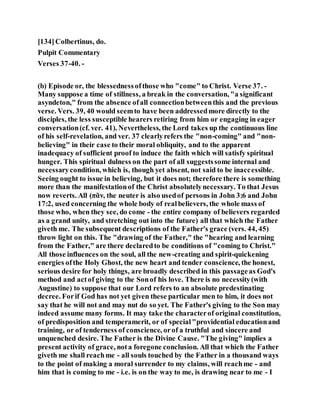 [134]Colbertinus, do.
Pulpit Commentary
Verses 37-40. -
(b) Episode or, the blessednessofthose who "come" to Christ. Verse 37. -
Many suppose a time of stillness, a break in the conversation, "a significant
asyndeton," from the absence ofall connectionbetweenthis and the previous
verse. Vers. 39, 40 would seemto have been addressedmore directly to the
disciples, the less susceptible hearers retiring from him or engaging in eager
conversation(cf. ver. 41). Nevertheless, the Lord takes up the continuous line
of his self-revelation, and ver. 37 clearlyrefers the "non-coming" and "non-
believing" in their case to their moral obliquity, and to the apparent
inadequacy of sufficient proof to induce the faith which will satisfy spiritual
hunger. This spiritual dulness on the part of all suggestssome internal and
necessarycondition, which is, though yet absent, not said to be inaccessible.
Seeing ought to issue in believing, but it does not; therefore there is something
more than the manifestationof the Christ absolutelynecessary. To that Jesus
now reverts. All (πᾶν, the neuter is also usedof persons in John 3:6 and John
17:2, used concerning the whole body of realbelievers, the whole mass of
those who, when they see, do come - the entire company of believers regarded
as a grand unity, and stretching out into the future) all that which the Father
giveth me. The subsequent descriptions of the Father's grace (vers. 44, 45)
throw light on this. The "drawing of the Father," the "hearing and learning
from the Father," are there declaredto be conditions of "coming to Christ."
All those influences on the soul, all the new-creating and spirit-quickening
energies ofthe Holy Ghost, the new heart and tender conscience, the honest,
serious desire for holy things, are broadly described in this passageas God's
method and actof giving to the Sonof his love. There is no necessity(with
Augustine) to suppose that our Lord refers to an absolute predestinating
decree. Forif God has not yet given these particular men to him, it does not
say that he will not and may nut do so yet. The Father's giving to the Son may
indeed assume many forms. It may take the characterof original constitution,
of predisposition and temperamerit, or of special"providential educationand
training, or of tenderness of conscience, orof a truthful and sincere and
unquenched desire. The Father is the Divine Cause. "The giving" implies a
present activity of grace, nota foregone conclusion. All that which the Father
giveth me shall reachme - all souls touched by the Father in a thousand ways
to the point of making a moral surrender to my claims, will reachme - and
him that is coming to me - i.e. is on the way to me, is drawing near to me - I
 