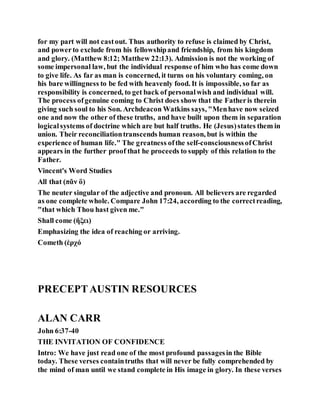 for my part will not castout. Thus authority to refuse is claimed by Christ,
and powerto exclude from his fellowshipand friendship, from his kingdom
and glory. (Matthew 8:12; Matthew 22:13). Admission is not the working of
some impersonal law, but the individual response of him who has come down
to give life. As far as man is concerned, it turns on his voluntary coming, on
his bare willingness to be fed with heavenly food. It is impossible, so far as
responsibility is concerned, to get back of personalwish and individual will.
The process ofgenuine coming to Christ does show that the Fatheris therein
giving such soul to his Son. Archdeacon Watkins says, "Menhave now seized
one and now the other of these truths, and have built upon them in separation
logicalsystems of doctrine which are but half truths. He (Jesus)states them in
union. Their reconciliationtranscends human reason, but is within the
experience of human life." The greatness ofthe self-consciousnessofChrist
appears in the further proof that he proceeds to supply of this relation to the
Father.
Vincent's Word Studies
All that (πᾶν ὃ)
The neuter singular of the adjective and pronoun. All believers are regarded
as one complete whole. Compare John 17:24, according to the correctreading,
"that which Thou hast given me."
Shall come (ἥξει)
Emphasizing the idea of reaching or arriving.
Cometh (ἐρχό
PRECEPTAUSTIN RESOURCES
ALAN CARR
John 6:37-40
THE INVITATION OF CONFIDENCE
Intro: We have just read one of the most profound passagesin the Bible
today. These verses containtruths that will never be fully comprehended by
the mind of man until we stand complete in His image in glory. In these verses
 