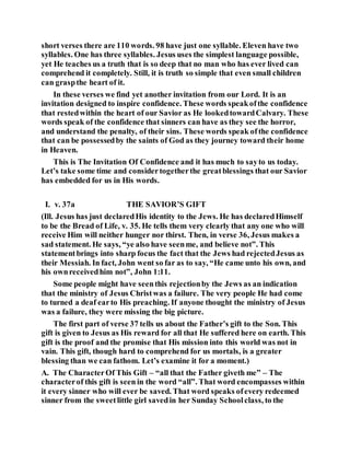 short verses there are 110 words. 98 have just one syllable. Eleven have two
syllables. One has three syllables. Jesus uses the simplest language possible,
yet He teaches us a truth that is so deep that no man who has ever lived can
comprehend it completely. Still, it is truth so simple that even small children
can graspthe heart of it.
In these verses we find yet another invitation from our Lord. It is an
invitation designed to inspire confidence. These words speakofthe confidence
that restedwithin the heart of our Savior as He lookedtowardCalvary. These
words speak of the confidence that sinners can have as they see the horror,
and understand the penalty, of their sins. These words speak ofthe confidence
that can be possessedby the saints of God as they journey toward their home
in Heaven.
This is The Invitation Of Confidence and it has much to sayto us today.
Let’s take some time and considertogetherthe greatblessings that our Savior
has embedded for us in His words.
I. v. 37a THE SAVIOR’S GIFT
(Ill. Jesus has just declaredHis identity to the Jews. He has declaredHimself
to be the Bread of Life, v. 35. He tells them very clearly that any one who will
receive Him will neither hunger nor thirst. Then, in verse 36, Jesus makes a
sad statement. He says, “ye also have seenme, and believe not”. This
statementbrings into sharp focus the fact that the Jews had rejectedJesus as
their Messiah. In fact, John went so far as to say, “He came unto his own, and
his ownreceivedhim not”, John 1:11.
Some people might have seenthis rejectionby the Jews as an indication
that the ministry of Jesus Christwas a failure. The very people He had come
to turned a deaf earto His preaching. If anyone thought the ministry of Jesus
was a failure, they were missing the big picture.
The first part of verse 37 tells us about the Father’s gift to the Son. This
gift is given to Jesus as His reward for all that He suffered here on earth. This
gift is the proof and the promise that His mission into this world was not in
vain. This gift, though hard to comprehend for us mortals, is a greater
blessing than we can fathom. Let’s examine it for a moment.)
A. The CharacterOf This Gift – “all that the Father giveth me” – The
characterof this gift is seen in the word “all”. That word encompasses within
it every sinner who will ever be saved. That word speaks ofevery redeemed
sinner from the sweetlittle girl savedin her Sunday Schoolclass, to the
 