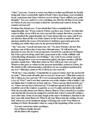 “Alas,” says one, “I am in a worse casethan even that agedfriend, for beside
being old, I have resistedthe Spirit of God! I have been many years troubled
in my conscience,but I have tried to coverit all up. I have stifled every godly
thought.” Yes, yes, and it is a very sad thing, too. But for all that, if you come
to Christ, if you can even make a dash for salvationand come to Jesus, He
cannot castyou out!
Perhaps One friend says, “I am afraid that I have committed the
unpardonable sin.” If you come to Christ, you have not, I know–forhim that
comes to Him, Jesus will in no wise castout! He cannot, therefore, you have
not committed the unpardonable sin. Come along with you, man, and if you
are blackerthan all the rest of the sinners in the world, so much the more
glorious shall be the Grace of Godwhen it shall have proved its powerby
washing you whiter than snow in the precious blood of Jesus!
“Ah,” says one, “you do not know me, Sir.” No, dear Friend, I do not. But,
perhaps, one of these days I may have that pleasure. “It will not be any
pleasure to you, Sir, for I am an apostate. I used to be a professorofreligion,
but I have given it all up, and I have gone back to the world, willfully and
wickedlydoing all manner of evil things.” Ah, well, if you canbut come to
Christ, though there were sevenapostasiespiled, one upon another, still His
promise stands true, “Him that comes to Me I will in no wise castout.”
Whateverthe past, or whateverthe present, backslider, return to Christ, for
He stands to His solemn promise, and there are no exceptions mentioned in
my text–“Him that comes to Me I will in no wise castout.”
“Well, Sir,” cries another, “I should like to come to Christ, but I do not feel fit
to come.” Then, come all unfit, just as you are! Jesus says, “Him that comes to
Me I will in no wise castout.” If I were awakenedin the middle of the night by
a cry of, “Fire!” and I saw that someone was atthe window with a ladder, I do
not think that I would stay in bed, and say, “I have not my black necktie on,”
or, “I have not my best waistcoaton.” I would not speak in that way at all! I
would be out of the window as quickly as everI could, and down the ladder!
Why do you talk about your fitness, fitness, fitness? I have heard of a cavalier,
who lost his life because he stopped to curl his hair when Cromwell’s soldiers
were after him. Some of you may laugh at the man’s foolishness, but that is all
that your talk about fitness is! What is all your fitness but the curling of your
hair when you are in imminent danger of losing your soul? Your fitness is
nothing to Christ. Remember what we sang at the beginning of the service–
“Let not conscience make youlinger,
Nor of fitness fondly dream!
All the fitness He requires
 
