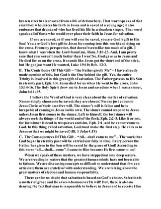 brazen streetwalkersavedfrom a life of debauchery. That word speaks ofthat
small boy who places his faith in Jesus and is savedat a young age;it also
embraces that drunkard who has lived his life in a drunken stupor. That word
speaks allof those who would ever place their faith in Jesus for salvation.
If you are saved, or if you will ever be saved, you are God’s gift to His
Son! You are God’s love gift to Jesus forcoming into this world and dying on
the cross. Frommy perspective, that doesn’tseemlike too much of a gift. I
know what I was when the Lord found me, Rom. 3:10-23. And, I am pretty
sure that you weren’t much better than I was!So, God gave us to Jesus and
He died for us on the cross. It sounds like Jesus gotthe short end of the stick,
but He got just want He wanted, Luke 19:10;Heb. 12:2.
B. The Contributor Of This Gift – “the Fathergiveth Me” – I have already
made mention of this, but Godis the One behind the gift. Yet, the entire
Trinity is involved in this greatgift of salvation. The Fathergave us to His Son
in eternity past, Eph. 1:4. Jesus died for us when He went to the cross, John
15:14-16. The Holy Spirit drew me to Jesus and savedme when I was a sinner,
John 6:44; 65.
I believe the Word of God is very clearabout the matter of salvation.
No one simply choosesto be saved; they are chosen!No one just comes to
Jesus Christ of their own free will. The sinner’s will is fallen and he is
incapable of coming to Jesus onhis own. The sinner cannotrespond to Jesus
unless Jesus first comes to the sinner. Left to himself, the lost sinner will
always seek the things of the world and of the flesh, Eph. 2:2-3. Like it or not,
the lostsinner is dead in trespassesandsins, Eph. 2:1, and he cannotcome to
God. In this thing calledsalvation, God must make the first step. He calls us to
Jesus so that we might be saved! (Ill. 1 John 4:19)
C. The ConsequencesOfThis Gift – “All…shall come to me” – The work that
God beganin eternity past will be carried out fully in time. Every person the
Father has given to the Son will be savedby the grace of God! According to
this verse “all…shall…come”. I came to Him because He first came to me!
When we speak ofthese matters, we have steppedout into deep waters.
We are treading in waters that the greatesthuman minds have not been able
to fathom. We are discussing concepts so difficult to understand that few can
articulate them accuratelyorwith understanding. We are talking about the
greatmatters of electionand human responsibility.
There can be no doubt that salvation is based on God’s choice. Salvationis
a matter of grace and He saves whomsoeverHe will! But, there is also no
denying the factthat man is responsible to believe in Jesus and to receive Him
 
