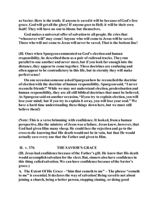as Savior. Here is the truth; if anyone is savedit will be because ofGod’s free
grace. Godwill getall the glory! If anyone goes to Hell; it will be their own
fault! They will have no one to blame but themselves.
God makes a universal offer of salvationto all people. He cries that
“whosoeverwill” may come! Anyone who will come to Jesus will be saved.
Those who will not come to Jesus will never be saved. That is the bottom line!
(Ill. Once when Spurgeoncommented on God’s electionand human
responsibility, he describedthem as a pair of railroad tracks. Theyrun
parallel to one another and never meet, but if you look far enough into the
distance, they appearto come together. These doctrines are confusing and
often appear to be contradictory in this life, but in eternity they will make
perfect sense!
On one occasionsomeone askedSpurgeonhow he reconciledthe doctrine
of electionwith the doctrine of human responsibility. Spurgeonsaid, “I never
reconcile friends!” While we may not understand election, predestinationand
human responsibility, they are all still biblical doctrines that must be believed.
As Spurgeon said on another occasion, “Ifyou try to explain election, you will
lose your mind; but if you try to explain it away, you will lose your soul.” We
have a hard time understanding these things down here, but we must still
believe them!)
(Note:This is a verse brimming with confidence. It looked, from a human
perspective, like the ministry of Jesus was a failure. Jesus knew, however, that
God had given Him many sheep. He could face the rejectionand go to the
cross to die knowing that His death would not be in vain, but that He would
actually save every one that the Father and given to Him.
II. v. 37b THE SAVIOR’S GRACE
(Ill. Jesus had confidence because ofthe Father’s gift. He knew that His death
would accomplishsalvation for the elect. But, sinners also have confidence in
this thing calledsalvation. We can have confidence because ofthe Savior’s
grace.)
A. The Extent Of His Grace – “him that cometh to me” – The phrase “cometh
to me” is essential. It declares the way of salvation!Being savedis not about
joining a church, being a better person, stopping sinning, or doing good
 