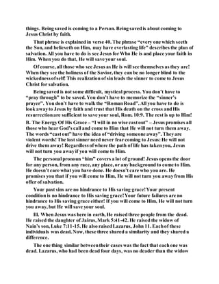 things. Being saved is coming to a Person. Being savedis about coming to
Jesus Christ by faith.
That phrase is explained in verse 40. The phrase “every one which seeth
the Son, and believeth on Him, may have everlasting life” describes the plan of
salvation. All you have to do is see Jesus forWho He is and place your faith in
Him. When you do that, He will save your soul.
Of course, all those who see Jesus as He is will see themselves as they are!
When they see the holiness of the Savior, they can be no longerblind to the
wickednessofself! This realization of sin leads the sinner to come to Jesus
Christ for salvation.
Being saved is not some difficult, mystical process. You don’t have to
“pray through” to be saved. You don’t have to memorize the “sinner’s
prayer”. You don’t have to walk the “RomanRoad”. All you have to do is
look awayto Jesus by faith and trust that His death on the cross andHis
resurrectionare sufficient to save your soul, Rom. 10:9. The rest is up to Him!
B. The EnergyOf His Grace – “I will in no wise castout” – Jesus promises all
those who hear God’s call and come to Him that He will not turn them away.
The words “castout” have the idea of “driving someone away”. Theyare
violent words!The lost sinner need never fearcoming to Jesus:He will not
drive them away! Regardlessofwhere the path of life has takenyou, Jesus
will not turn you awayif you will come to Him.
The personalpronoun “him” covers a lot of ground! Jesus opens the door
for any person, from any race, any place, or any background to come to Him.
He doesn’t care what you have done. He doesn’t care who you are. He
promises you that if you will come to Him, He will not turn you awayfrom His
offer of salvation.
Your past sins are no hindrance to His saving grace!Your present
condition is no hindrance to His saving grace!Your future failures are no
hindrance to His saving grace either! If you will come to Him, He will not turn
you away, but He will save your soul.
Ill. When Jesus was here in earth, He raisedthree people from the dead.
He raised the daughter of Jairus, Mark 5:41-42. He raised the widow of
Nain’s son, Luke 7:11-15. He also raisedLazarus, John 11. Eachof these
individuals was dead. Now, these three shared a similarity and they shared a
difference.
The one thing similar betweentheir cases was the fact that eachone was
dead. Lazarus, who had been dead four days, was no deader than the widow
 