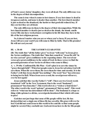 of Nain’s sonor Jairus’daughter, they were all dead. The only difference was
in the degree of their decomposition.
The same is true when it comes to lost sinners. Every lost sinner is dead in
trespassesandsin, and none is deader than another. The lostchurch member
is just as dead as the drunkard, the harlot or that goodold redneck boy. If
they are lost they are all dead.
The only difference in them is the degree of their decomposition. While the
lost church member is dead is just as dead as the drunk, the drunk smells
worse!His sins have workedmore corruption in his life than they have in the
life of the lost religious person.
So, it doesn’t matter who you are or where you’ve been. If you are lost,
Jesus will save your soul if you will come to Him by faith. That is His promise!
He will not castyou out!
III. v. 38-40 THE SAVIOR’S GUARANTEE
(Ill. The truth that “all the father gives” to Jesus “will come” to Jesus gives
the Saviorconfidence. The truth that “him that cometh to” Jesus He will “in
no wise castout” gives confidence to the repenting sinner. The rest of our
verses give greatconfidence to the saints of God. In these verses we find the
personalguarantee of our Saviorto all those who come to Him.)
A. v. 39-40a ConfirmedBy His Plan – God’s plan is to save the sinner by
“grace through faith”. When lost people come to Jesus forsalvation, God will
save them. When He saves them, He saves them for time and eternity. It is the
Father’s will that Jesus should“lose nothing”. The word “lose” has reference
to being lost in Hell. When Jesus saves a soul, the savedperson will never,
ever be lost again!
Jesus saidthat this was the Father’s “will”. There are two Greek words
translated “will” in the New Testament. One is the word “boulomai”,
pronounced “boo-lom-ahee”.This word refers to a “wishor a fond desire”.
The other word is the word “qelema”, pronounced“thel-ay-mah”. This word
refers to “whatone has determined will be done”. The boulamai is a hope so
thing while qelema is a divine, sovereigndeclarationof that which will come
to pass!
God does not just hope that none of His people will be lost. He has
declaredthat not a single one of those He has savedby His grace will ever be
lost! God did not send Jesus to this world to live and die so that some people
might be saved, if they canhold out. Godsent Jesus here to die for His people
 